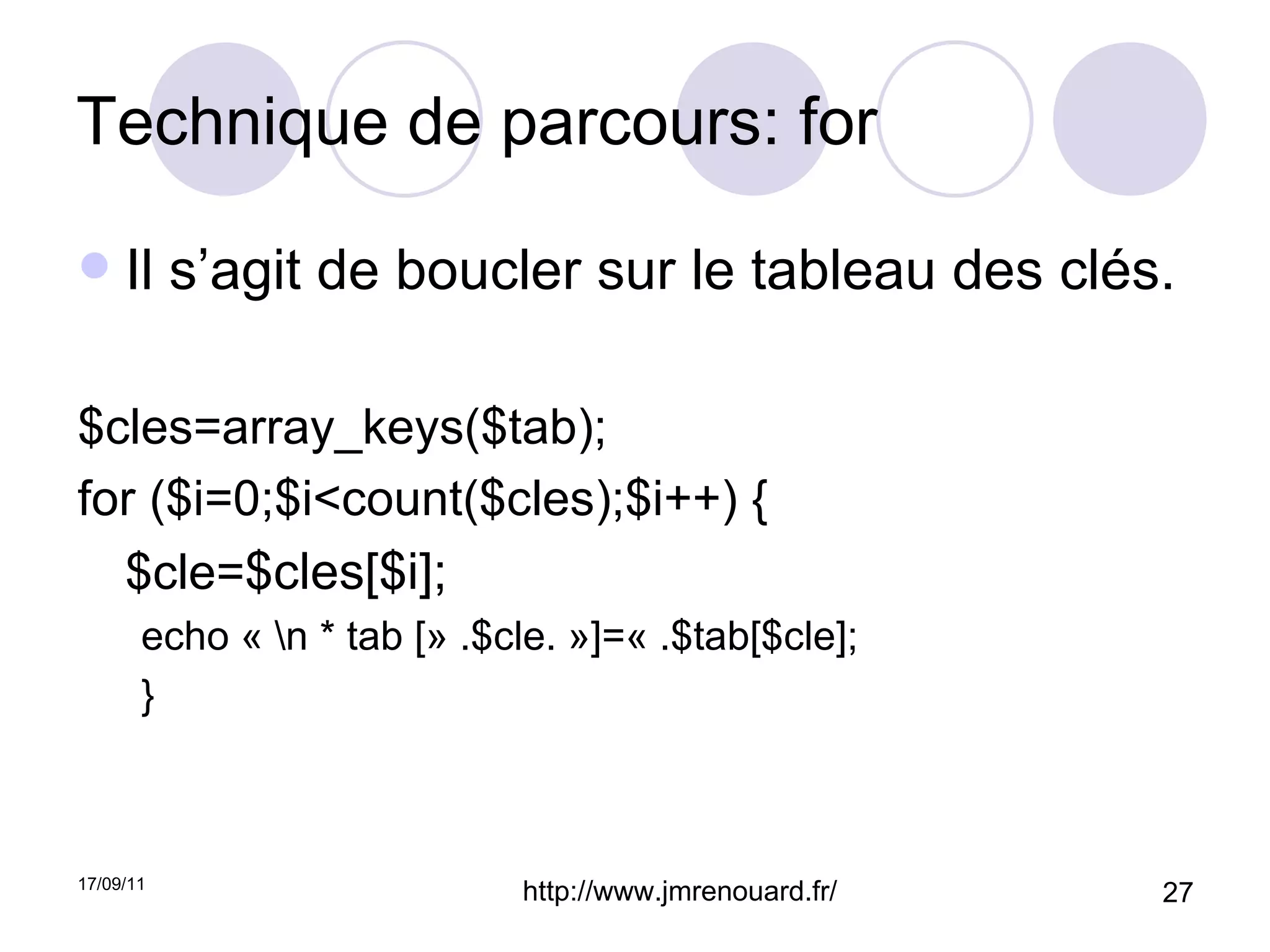 Technique de parcours: for Il s’agit de boucler sur le tableau des clés. $cles=array_keys($tab); for ($i=0;$i<count($cles);$i++) { $cle= $cles[$i]; echo « \n * tab [» .$cle. »]=« .$tab[$cle]; } 
