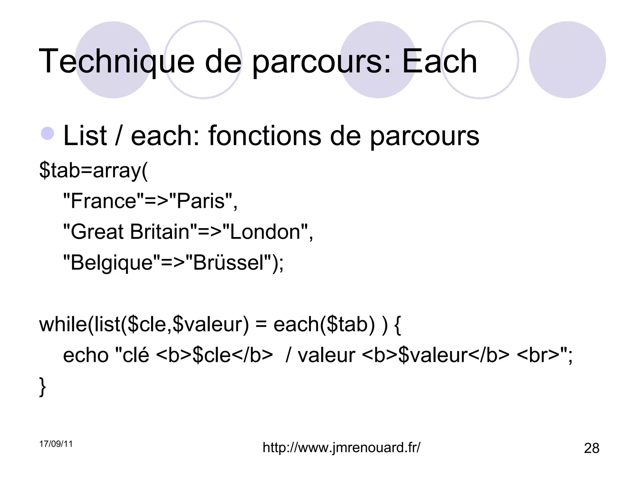 Technique de parcours: Each  List / each: fonctions de parcours $tab=array( "France"=>"Paris", "Great Britain"=>"London", "Belgique"=>"Brüssel"); while(list($cle,$valeur) = each($tab) ) {  echo "clé <b>$cle</b>  / valeur <b>$valeur</b> <br>"; } 