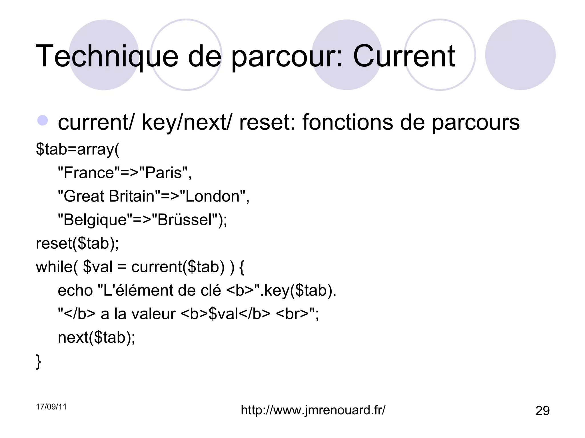 Technique de parcour: Current current/ key/next/ reset: fonctions de parcours $tab=array( "France"=>"Paris", "Great Britain"=>"London", "Belgique"=>"Brüssel"); reset($tab); while( $val = current($tab) ) {  echo "L'élément de clé <b>".key($tab). "</b> a la valeur <b>$val</b> <br>";  next($tab); } 