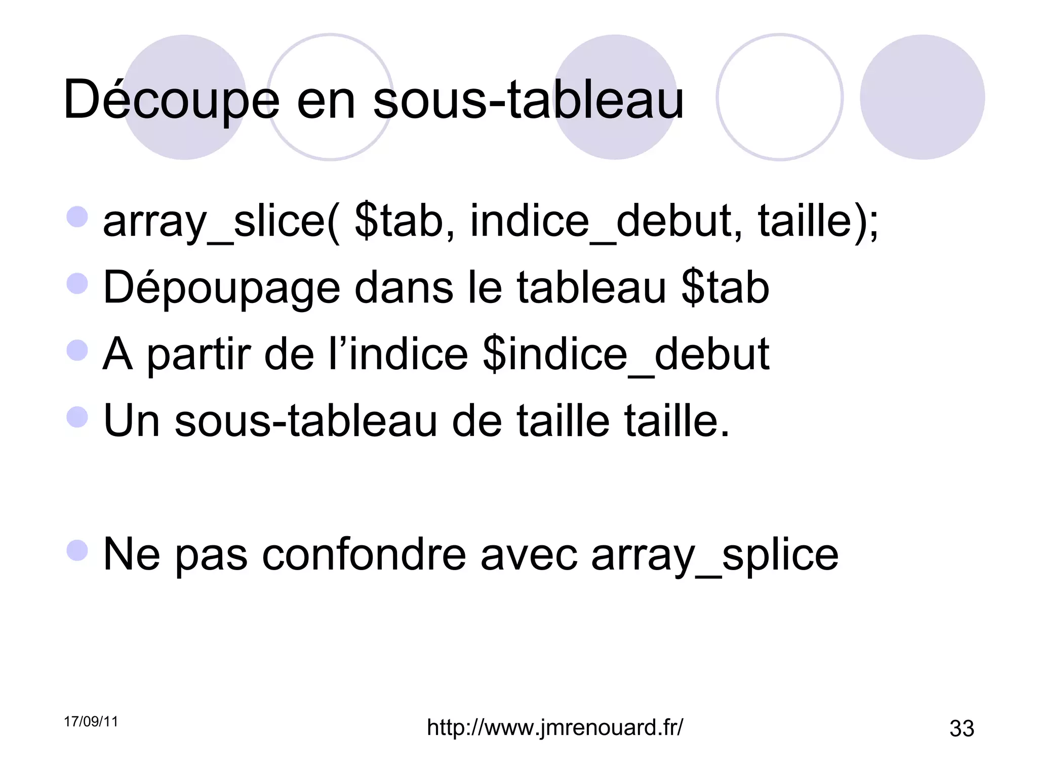 Découpe en sous-tableau array_slice( $tab, indice_debut, taille); Dépoupage dans le tableau $tab A partir de l’indice $indice_debut Un sous-tableau de taille taille. Ne pas confondre avec array_splice 