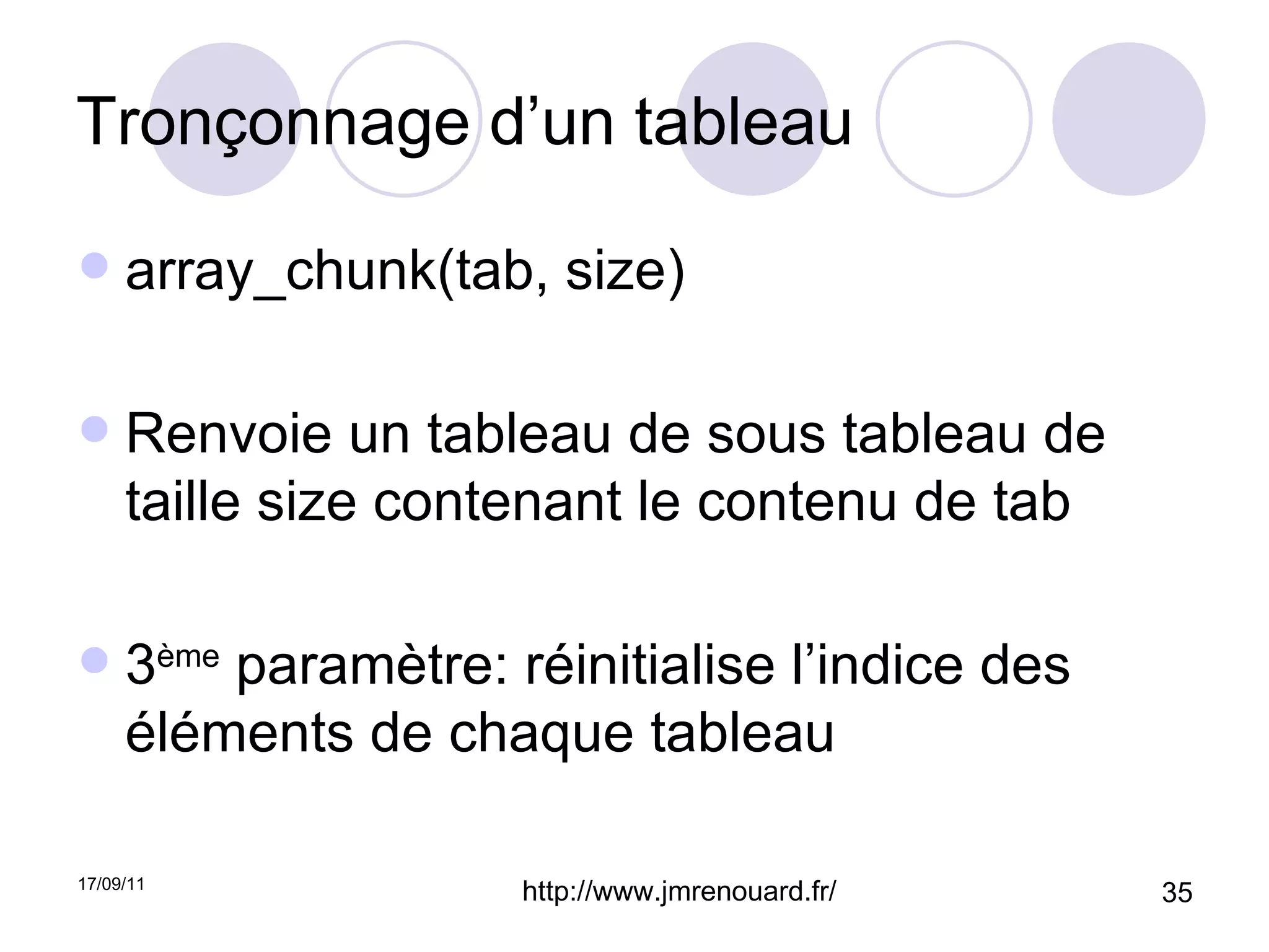 Tronçonnage d’un tableau array_chunk(tab, size) Renvoie un tableau de sous tableau de taille size contenant le contenu de tab 3 ème  paramètre: réinitialise l’indice des éléments de chaque tableau 