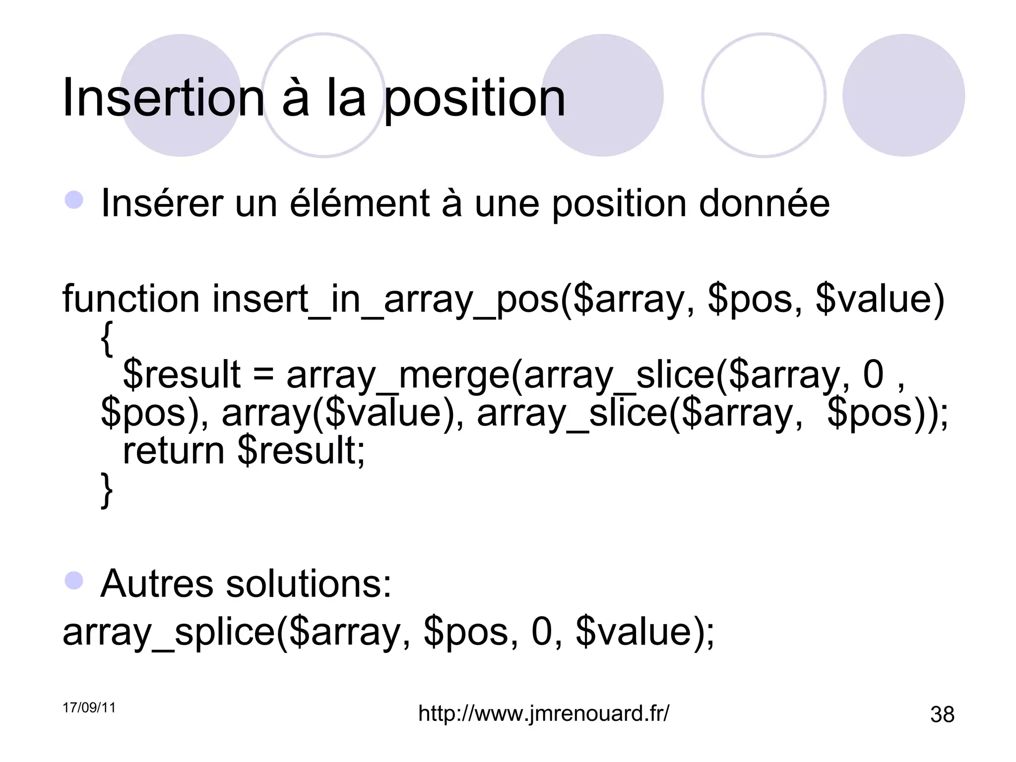 Insertion à la position Insérer un élément à une position donnée function insert_in_array_pos($array, $pos, $value) {   $result = array_merge(array_slice($array, 0 , $pos), array($value), array_slice($array,  $pos));   return $result; } Autres solutions: array_splice($array, $pos, 0, $value);  