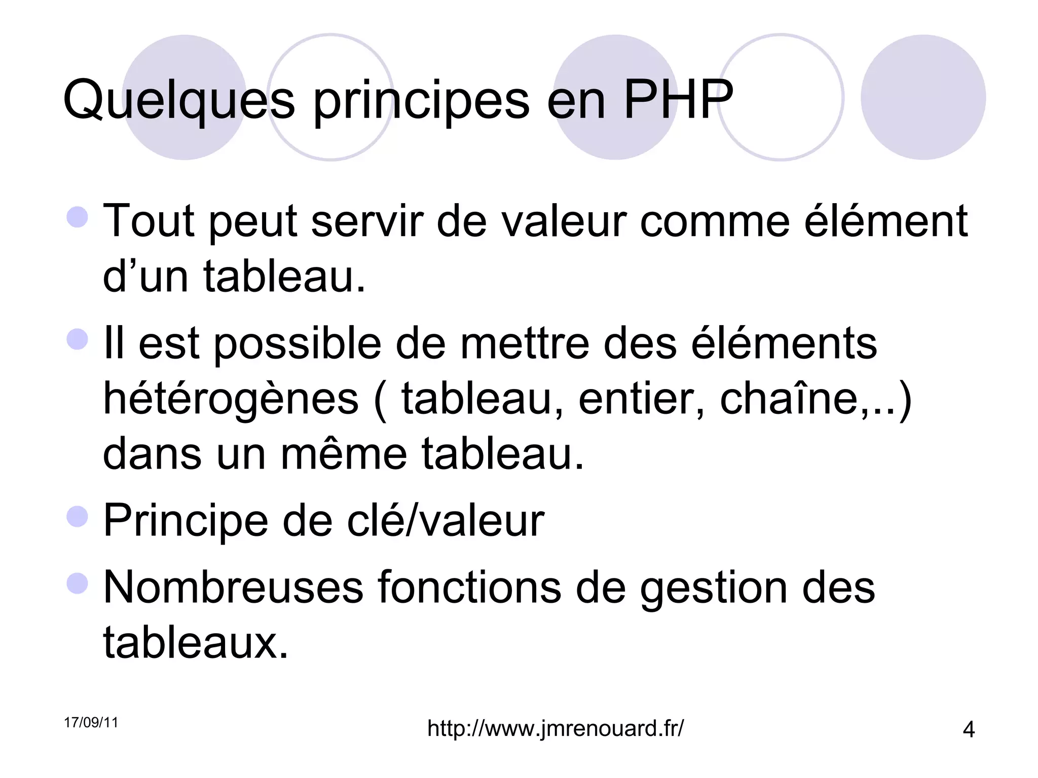 Quelques principes en PHP Tout peut servir de valeur comme élément d’un tableau. Il est possible de mettre des éléments hétérogènes ( tableau, entier, chaîne,..) dans un même tableau. Principe de clé/valeur Nombreuses fonctions de gestion des tableaux. 