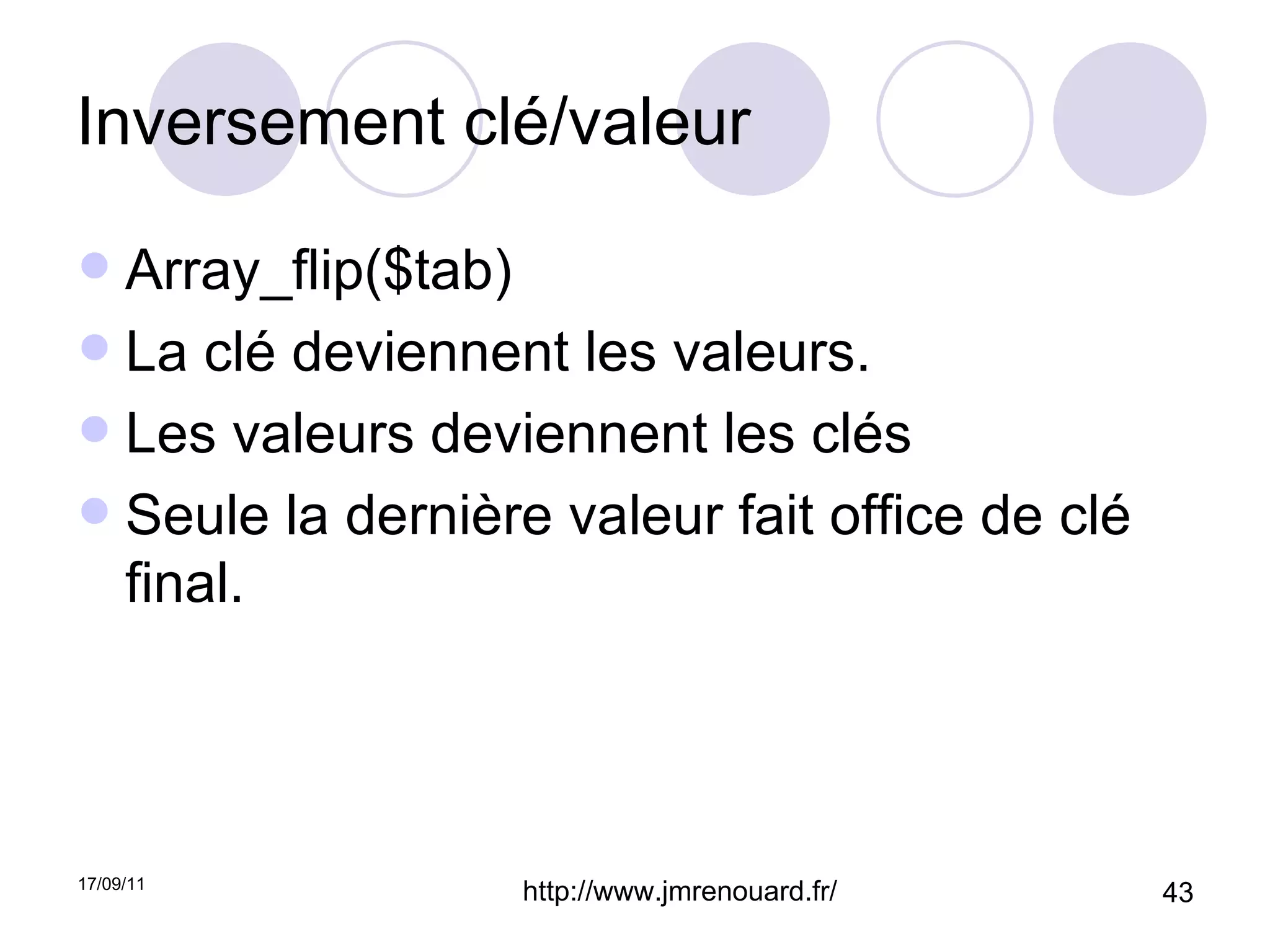 Inversement clé/valeur Array_flip($tab) La clé deviennent les valeurs. Les valeurs deviennent les clés Seule la dernière valeur fait office de clé final. 