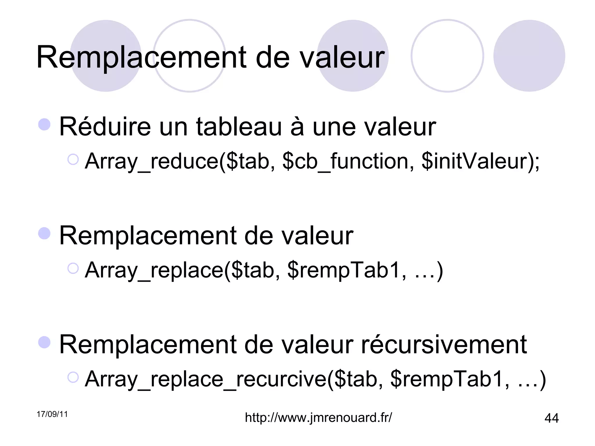 Remplacement de valeur Réduire un tableau à une valeur Array_reduce($tab, $cb_function, $initValeur); Remplacement de valeur Array_replace($tab, $rempTab1, …) Remplacement de valeur récursivement Array_replace_recurcive($tab, $rempTab1, …) 