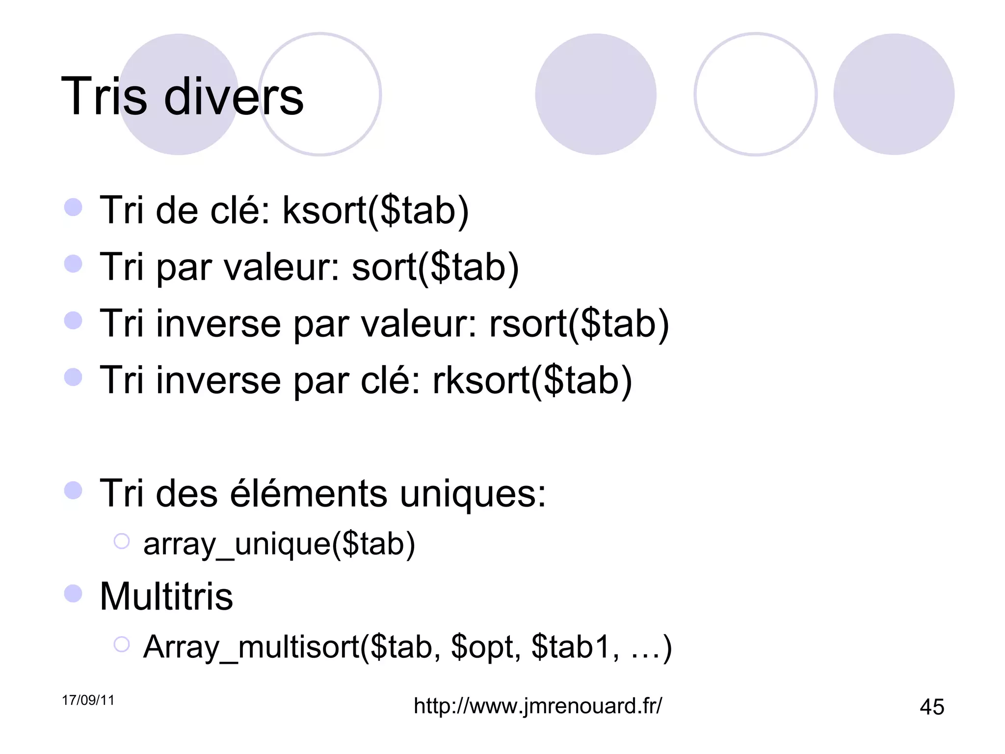 Tris divers Tri de clé: ksort($tab) Tri par valeur: sort($tab) Tri inverse par valeur: rsort($tab) Tri inverse par clé: rksort($tab) Tri des éléments uniques: array_unique($tab) Multitris Array_multisort($tab, $opt, $tab1, …) 
