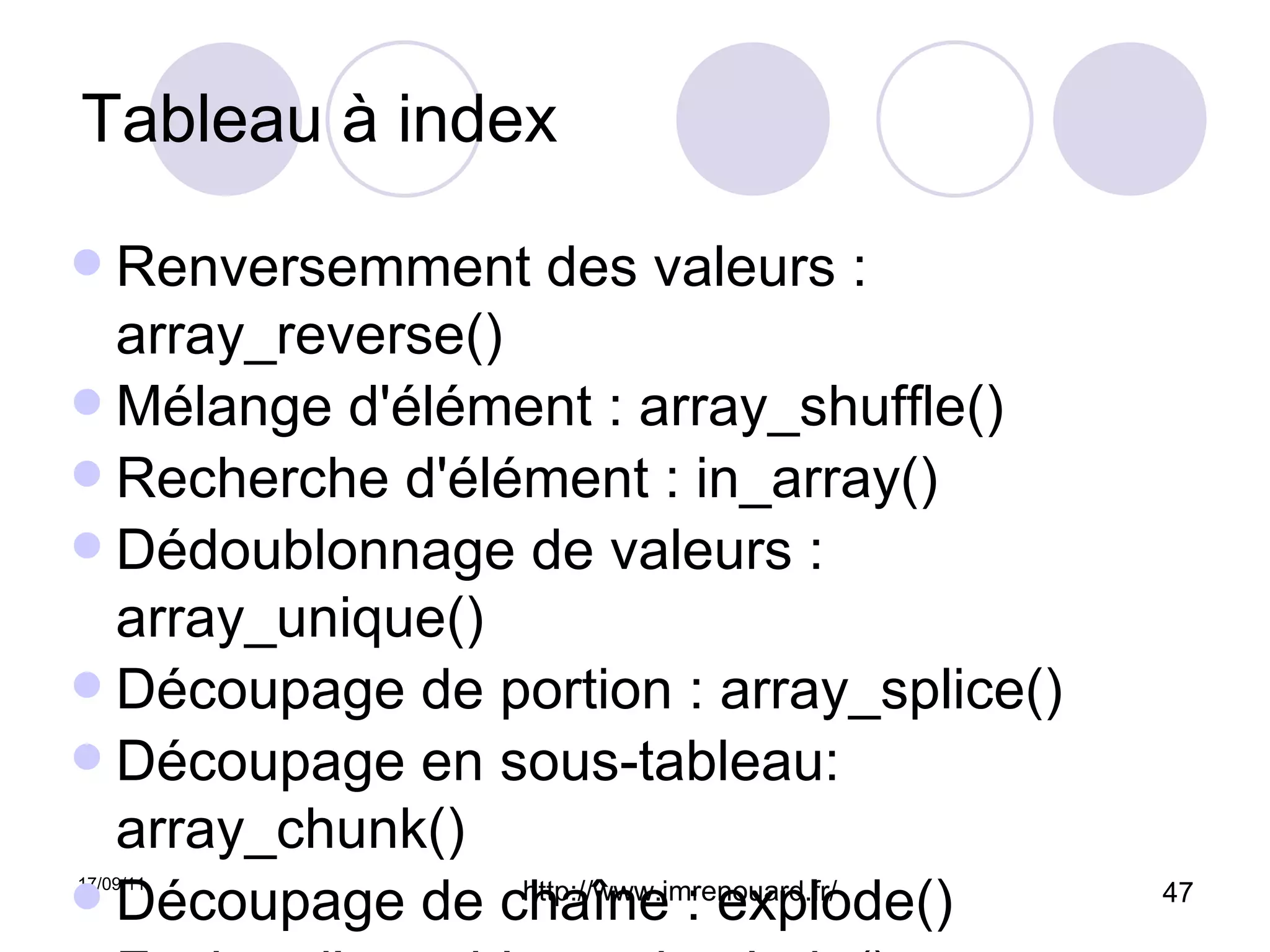 Tableau à index Renversemment des valeurs : array_reverse() Mélange d'élément : array_shuffle() Recherche d'élément : in_array() Dédoublonnage de valeurs : array_unique() Découpage de portion : array_splice() Découpage en sous-tableau: array_chunk() Découpage de chaîne : explode() Fusion d'un tableau : implode() 