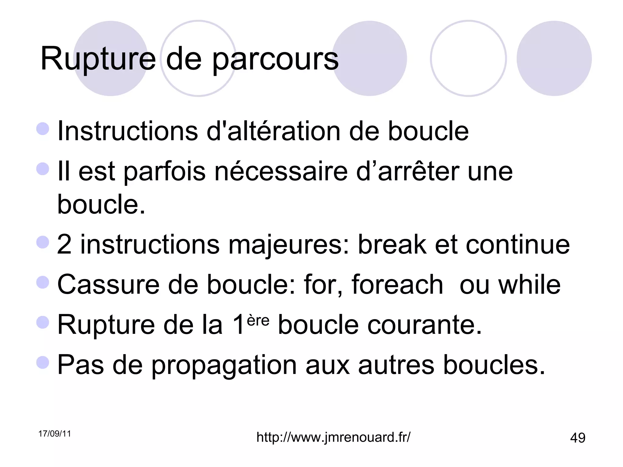 Rupture de parcours Instructions d'altération de boucle Il est parfois nécessaire d’arrêter une boucle. 2 instructions majeures: break et continue Cassure de boucle: for, foreach  ou while Rupture de la 1 ère  boucle courante. Pas de propagation aux autres boucles. 