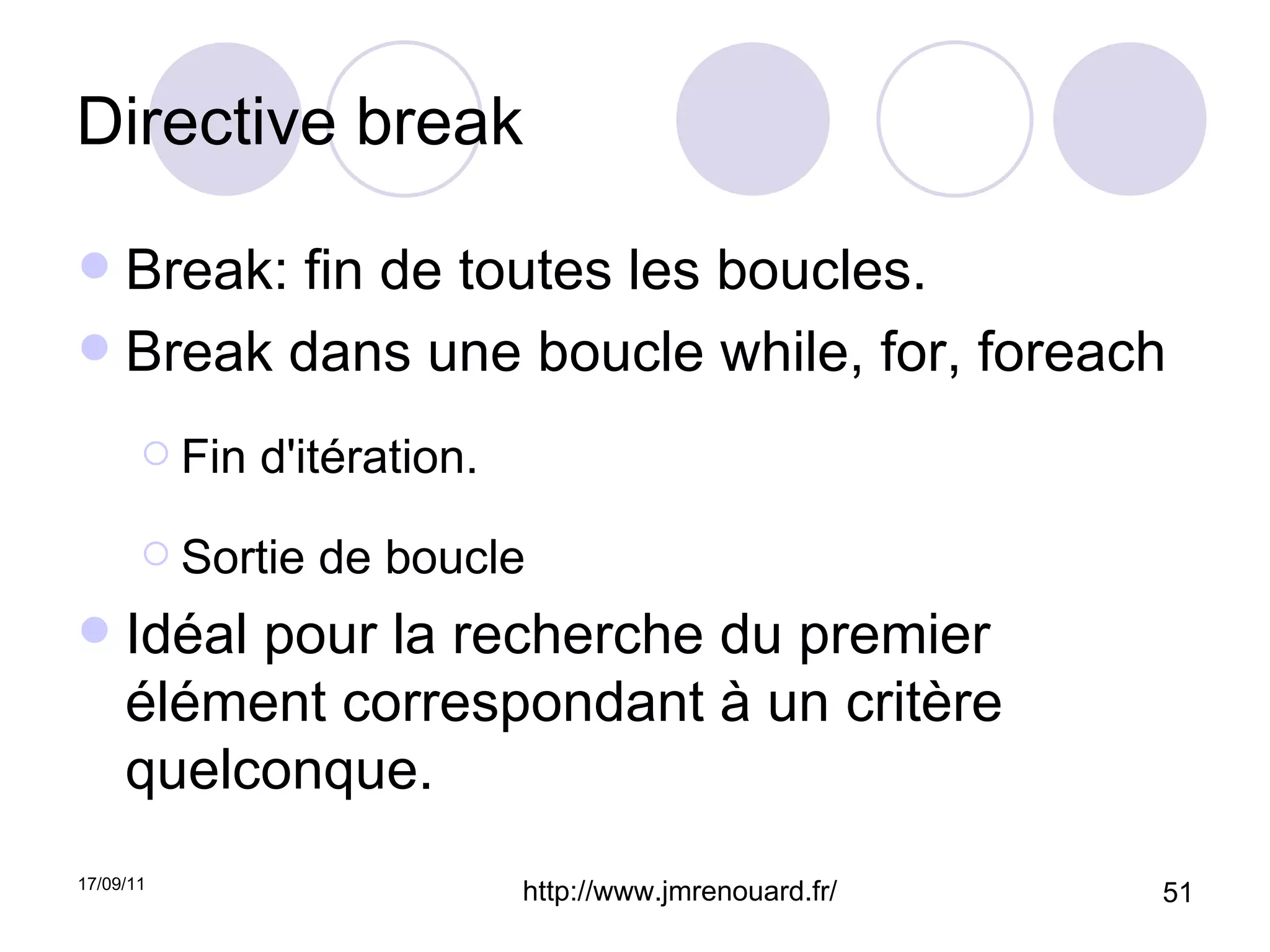 Directive break Break: fin de toutes les boucles. Break dans une boucle while, for, foreach Fin d'itération. Sortie de boucle Idéal pour la recherche du premier élément correspondant à un critère quelconque.  