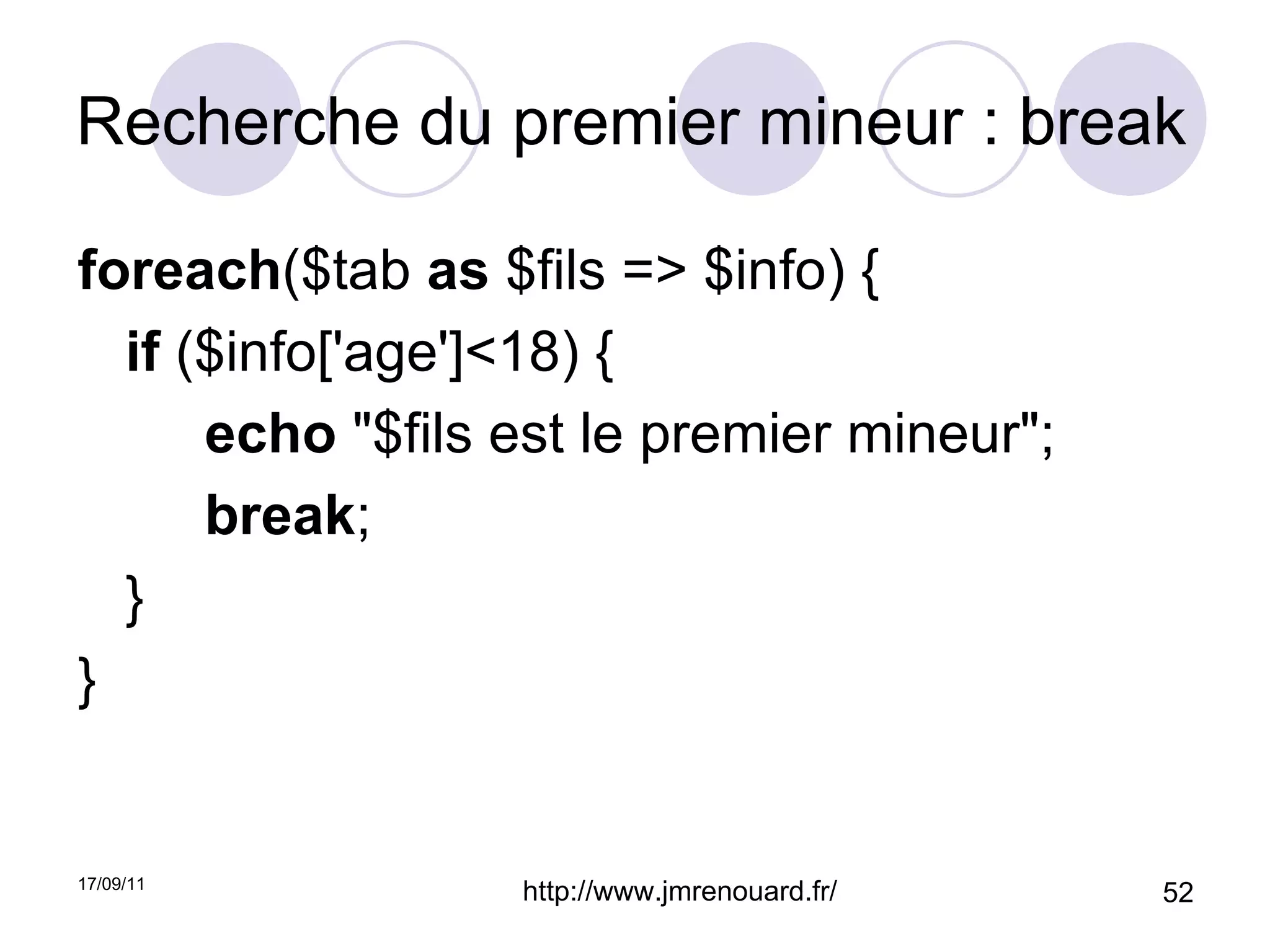 Recherche du premier mineur : break foreach ($tab  as  $fils => $info) { if  ($info['age']<18) { echo  "$fils est le premier mineur"; break ; } } 