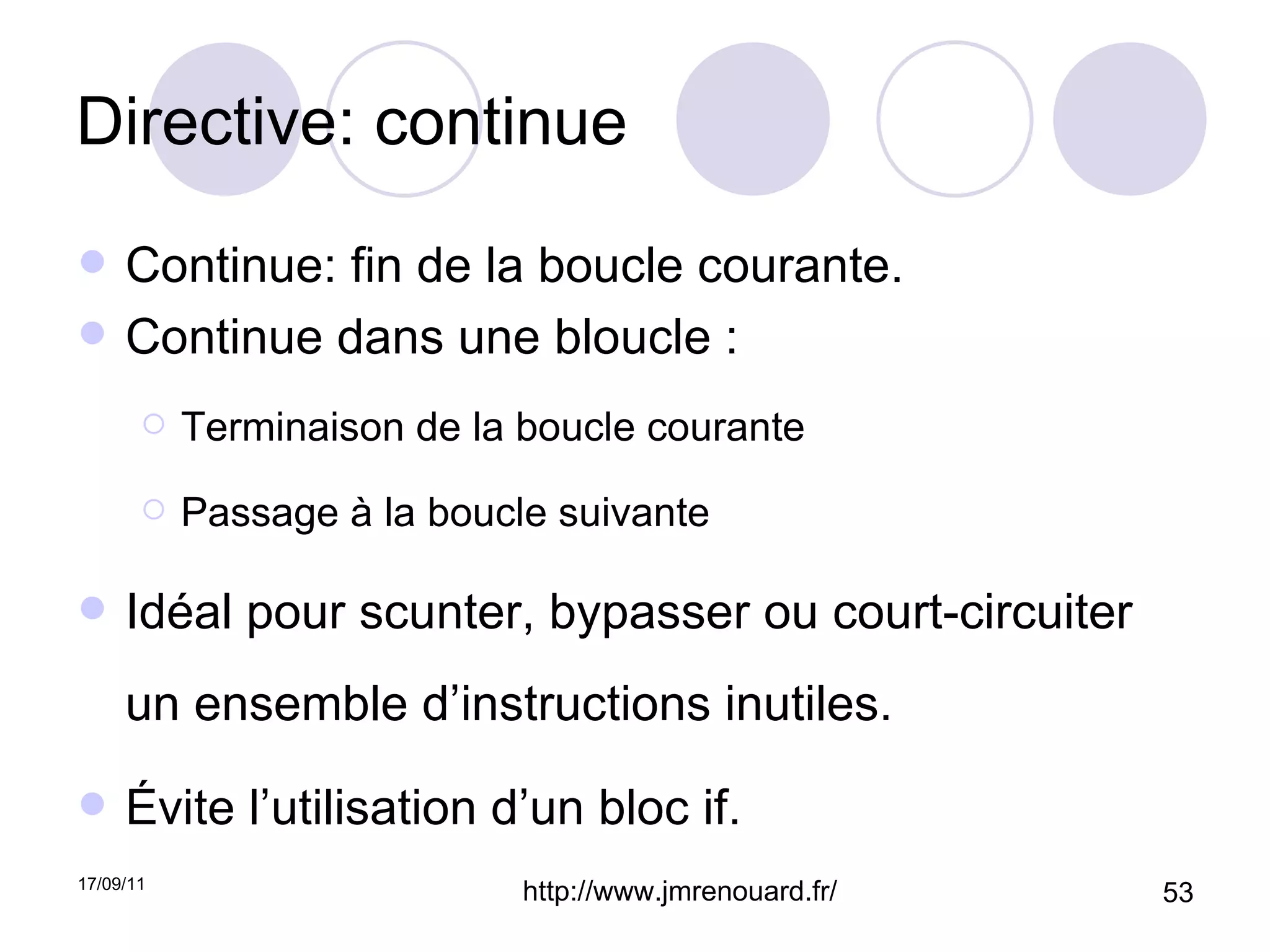 Directive: continue Continue: fin de la boucle courante. Continue dans une bloucle : Terminaison de la boucle courante Passage à la boucle suivante Idéal pour scunter, bypasser ou court-circuiter un ensemble d’instructions inutiles. Évite l’utilisation d’un bloc if. 