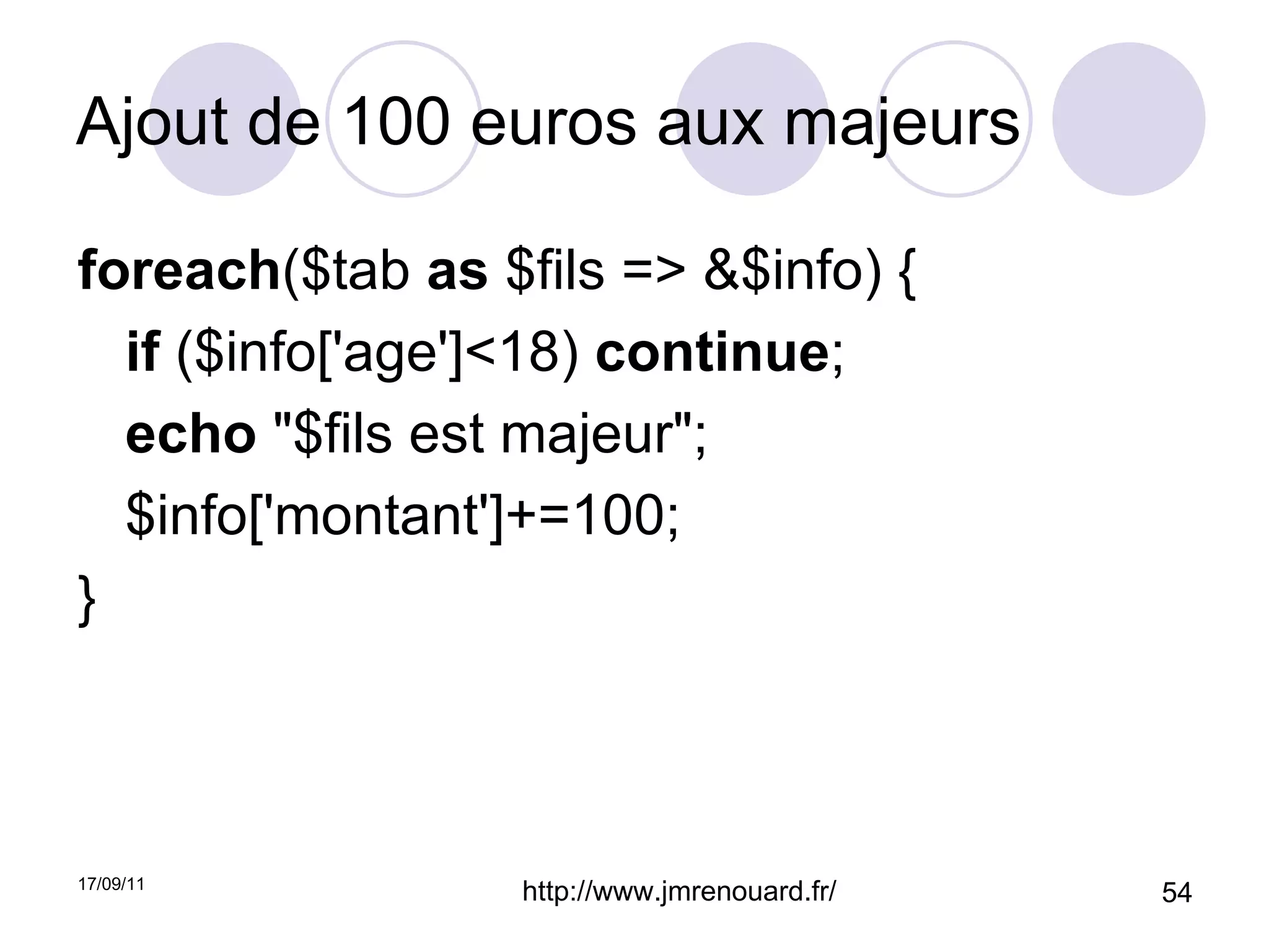 Ajout de 100 euros aux majeurs foreach ($tab  as  $fils => &$info) { if  ($info['age']<18)  continue ; echo  "$fils est majeur"; $info['montant']+=100; } 