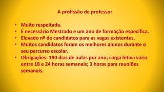 A profissão de professor
• Muito respeitada.
• É necessário Mestrado e um ano de formação específica.
• Elevado nº de candidatos para as vagas existentes.
• Muitos candidatos foram os melhores alunos durante o
seu percurso escolar.
• Obrigações: 190 dias de aulas por ano; carga letiva varia
entre 18 e 24 horas semanais; 3 horas para reuniões
semanais.
 