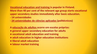 Vocational education and training is popular in Finland.
More than 40 per cent of the relevant age group starts vocational
upper secondary studies immediately after basic education.
- 14 universidades
- 24 universidades de ciências aplicadas (politécnicos)
A educação de adultos ocorre em escolas próprias:
● general upper secondary education for adults
● vocational adult education and training
● adult education in higher education institutions
● liberal adult education
● labour market training
 