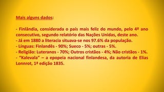 Mais alguns dados:
- Finlândia, considerada o país mais feliz do mundo, pelo 4º ano
consecutivo, segundo relatório das Nações Unidas, deste ano.
- Já em 1880 a literacia situava-se nos 97.6% da população.
- Línguas: Finlandês - 90%; Sueco - 5%; outras - 5%.
- Religião: Luteranos - 70%; Outros cristãos - 4%; Não cristãos - 1%.
- “Kalevala” – a epopeia nacional finlandesa, da autoria de Elias
Lonnrot, 1ª edição 1835.
 