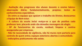 - Avaliação dos progressos dos alunos durante o ensino básico:
observação diária; fundamentalmente, projetos; testes de
conhecimentos esporádicos.
- De entre as equipas que apoiam o trabalho do Diretor, destacamos
a Equipa do Bem-estar.
- A cultura da escola inclui realçar-se o que de positivo cada
professor tem: placards onde são deixadas mensagens de elogio.
- Nº de funcionários da escola, residual; limpeza e cantina
asseguradas por empresas.
- Não há necessidade de vigilância, não há muros nem portaria para
controlo de quem entra; espaços exteriores abertos à comunidade.
- Indisciplina praticamente não existe.
 