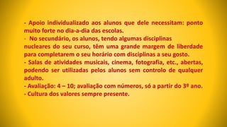 - Apoio individualizado aos alunos que dele necessitam: ponto
muito forte no dia-a-dia das escolas.
- No secundário, os alunos, tendo algumas disciplinas
nucleares do seu curso, têm uma grande margem de liberdade
para completarem o seu horário com disciplinas a seu gosto.
- Salas de atividades musicais, cinema, fotografia, etc., abertas,
podendo ser utilizadas pelos alunos sem controlo de qualquer
adulto.
- Avaliação: 4 – 10; avaliação com números, só a partir do 3º ano.
- Cultura dos valores sempre presente.
 