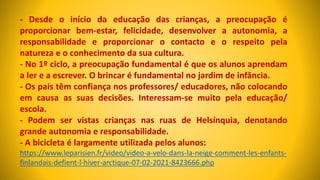 - Desde o início da educação das crianças, a preocupação é
proporcionar bem-estar, felicidade, desenvolver a autonomia, a
responsabilidade e proporcionar o contacto e o respeito pela
natureza e o conhecimento da sua cultura.
- No 1º ciclo, a preocupação fundamental é que os alunos aprendam
a ler e a escrever. O brincar é fundamental no jardim de infância.
- Os pais têm confiança nos professores/ educadores, não colocando
em causa as suas decisões. Interessam-se muito pela educação/
escola.
- Podem ser vistas crianças nas ruas de Helsínquia, denotando
grande autonomia e responsabilidade.
- A bicicleta é largamente utilizada pelos alunos:
https://www.leparisien.fr/video/video-a-velo-dans-la-neige-comment-les-enfants-
finlandais-defient-l-hiver-arctique-07-02-2021-8423666.php
 