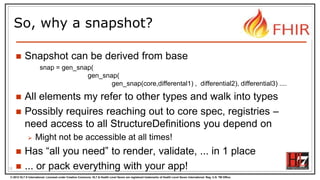 © 2012 HL7 ® International. Licensed under Creative Commons. HL7 & Health Level Seven are registered trademarks of Health Level Seven International. Reg. U.S. TM Office.
So, why a snapshot?
 Snapshot can be derived from base
snap = gen_snap(
gen_snap(
gen_snap(core,differental1) , differential2), differential3) ....
 All elements my refer to other types and walk into types
 Possibly requires reaching out to core spec, registries –
need access to all StructureDefinitions you depend on
 Might not be accessible at all times!
 Has “all you need” to render, validate, ... in 1 place
 ... or pack everything with your app!12
 