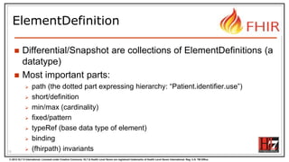 © 2012 HL7 ® International. Licensed under Creative Commons. HL7 & Health Level Seven are registered trademarks of Health Level Seven International. Reg. U.S. TM Office.
ElementDefinition
 Differential/Snapshot are collections of ElementDefinitions (a
datatype)
 Most important parts:
 path (the dotted part expressing hierarchy: “Patient.identifier.use”)
 short/definition
 min/max (cardinality)
 fixed/pattern
 typeRef (base data type of element)
 binding
 (fhirpath) invariants13
 