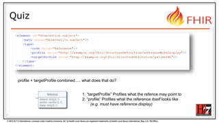© 2012 HL7 ® International. Licensed under Creative Commons. HL7 & Health Level Seven are registered trademarks of Health Level Seven International. Reg. U.S. TM Office.
Quiz
17
profile + targetProfile combined..... what does that do?
1. “targetProfile” Profiles what the refence may point to
2. “profile” Profiles what the reference itself looks like
(e.g. must have reference.display)
 