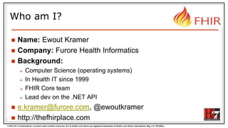 © 2012 HL7 ® International. Licensed under Creative Commons. HL7 & Health Level Seven are registered trademarks of Health Level Seven International. Reg. U.S. TM Office.
Who am I?
 Name: Ewout Kramer
 Company: Furore Health Informatics
 Background:
 Computer Science (operating systems)
 In Health IT since 1999
 FHIR Core team
 Lead dev on the .NET API
 e.kramer@furore.com, @ewoutkramer
 http://thefhirplace.com2
 