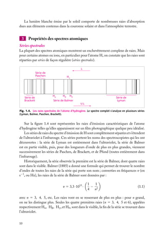 La lumière blanche émise par le soleil comporte de nombreuses raies d’absorption
dues aux éléments contenus dans la couronne solaire et dans l’atmosphère terrestre.

3

Propriétés des spectres atomiques

Séries spectrales
La plupart des spectres atomiques montrent un enchevêtrement complexe de raies. Mais
pour certains atomes ou ions, en particulier pour l’atome H, on constate que les raies sont
réparties par séries de façon régulière (séries spectrales).

Série de
Paschen

Série de
Brackett

H

H

H

H

Série de
Lyman

Série de Balmer
1/

Fig. 1.4. Les raies spectrales de l’atome d’hydrogène. Le spectre complet s’analyse en plusieurs séries
(Lyman, Balmer, Paschen, Brackett).

Sur la ﬁgure 1.4 sont représentées les raies d’émission caractéristiques de l’atome
d’hydrogène telles qu’elles apparaissent sur un ﬁlm photographique quelque peu idéalisé.
Les séries de raies du spectre d’émission de H sont complètement séparées et s’étendent
de l’ultraviolet à l’infrarouge. Ces séries portent les noms des spectroscopistes qui les ont
découvertes : la série de Lyman est entièrement dans l’ultraviolet, la série de Balmer
est en partie visible, puis, pour des longueurs d’onde de plus en plus grandes, viennent
successivement les séries de Paschen, de Brackett, et de Pfund (toutes entièrement dans
l’infrarouge).
Historiquement, la série observée la première est la série de Balmer, dont quatre raies
sont dans le visible. Balmer (1885) a donné une formule qui permet de trouver le nombre
d’ondes de toutes les raies de la série qui porte son nom ; converties en fréquences n (en
s−1 , ou Hz), les raies de la série de Balmer sont données par :
n 5 3,3 · 1015 ·

1
1
− 2
4
n

(1.1)

avec n 5 3, 4, 5, etc. Les raies vont en se resserrant de plus en plus : pour n grand,
on ne les distingue plus. Seules les quatre premières raies (n 5 3, 4, 5 et 6), appelées
respectivement Ha , Hb , Hg , et Hd , sont dans le visible, la ﬁn de la série se trouvant dans
l’ultraviolet.
10

 