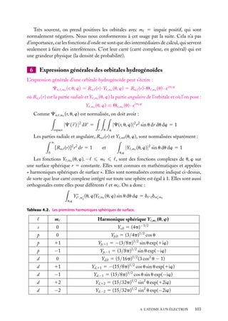 Très souvent, on prend positives les orbitales avec m 5 impair positif, qui sont
normalement négatives. Nous nous conformerons à cet usage par la suite. Cela n’a pas
d’importance, car les fonctions d’onde ne sont que des intermédiaires de calcul, qui servent
seulement à faire des interférences. C’est leur carré (carré complexe, en général) qui est
une grandeur physique (la densité de probabilité).

6

Expressions générales des orbitales hydrogénoïdes

L’expression générale d’une orbitale hydrogénoïde peut s’écrire :
Cn,

,m

(r, u, w) 5 Rn, (r) · Y

où Rn, (r) est la partie radiale et Y
Y
Comme Cn,

,m

(u, w) 5 Rn, (r) · Q

,m

(u) · eim

w

(u, w) la partie angulaire de l’orbitale et où l’on pose :

,m

(u, w) ≡ Q

,m

,m

,m

(u) · eim

w

(r, u, w) est normalisée, on doit avoir :

|C ( r ) |2 dV 5

|C(r, u, w)|2 r 2 sin u dr du dw 5 1

espace

r

u

w

Les parties radiale et angulaire, Rn, (r) et Y

,m

∞

[Rn, (r)]2 r 2 dr 5 1

|Y

et

0

(u, w), sont normalisées séparément :
,m

(u, w)|2 sin u du dw 5 1

u,w

Les fonctions Y ,m (u, w), −
m
, sont des fonctions complexes de u, w sur
une surface sphérique r 5 constante. Elles sont connues en mathématiques et appelées
« harmoniques sphériques de surface ». Elles sont normalisées comme indiqué ci-dessus,
de sorte que leur carré complexe intégré sur toute une sphère est égal à 1. Elles sont aussi
orthogonales entre elles pour différents et m . On a donc :
u,w

Y ∗ ,m (u, w)Y

,m

(u, w) sin u du dw 5 d dm

m

Tableau 4.2. Les premières harmoniques sphériques de surface.

m

Harmonique sphérique Y

,m

(u, w)

−1/2

s

0

Ys,0 5 (4p)

p

0

Yp,0 5 (3/4p)1/2 cos u

p

11

Yp,11 5 −(3/8p)1/2 sin u exp(1iw)

p

−1

Yp,−1 5 (3/8p)1/2 sin u exp(−iw)

d

0

Yd,0 5 (5/16p)1/2 (3 cos2 u − 1)

d

11

Yd,11 5 −(15/8p)1/2 cos u sin u exp(1iw)

d

−1

Yd,−1 5 (15/8p)1/2 cos u sin u exp(−iw)

d

12

Yd,12 5 (15/32p)1/2 sin2 u exp(12iw)

d

−2

Yd,−2 5 (15/32p)1/2 sin2 u exp(−2iw)

4. L’ATOME À UN ÉLECTRON

103

 