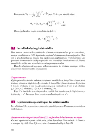 1
Par exemple, C1s 5 √
p

Z
a0

3/2

Z

e− a0 r peut s’écrire, par identiﬁcation :

Z
a0

C1s 5 R1s · Ys,0 5 2

3/2

Z
1
e− a0 r · √
4p

On en tire la valeur exacte, normalisée, de R1s (r) :

R1s 5 2

7

Z
a0

3/2

Z

e− a0 r

Les orbitales hydrogénoïdes réelles

Il est souvent commode de considérer les orbitales atomiques réelles, qui se construisent,
comme nous l’avons vu (§ 5), à partir des couples d’orbitales complexes conjuguées. Elles
ont le grand avantage de pouvoir être représentées graphiquement (voir plus loin). Les
premières orbitales réelles des hydrogénoïdes sont rassemblées dans le tableau 4.3. Toutes
ces orbitales réelles sont normalisées et orthogonales entre elles.
Dans les chapitres suivants, nous utiliserons surtout les orbitales atomiques réelles,
qui peuvent être représentées spatialement.

Dégénérescence
Qu’on prenne les orbitales réelles ou complexes, les orbitales p, lorsqu’elles existent, sont
toujours triplement dégénérées, les orbitales d, lorsqu’elles existent, toujours dégénérées
5 fois, les orbitales f 7 fois, etc. À un niveau n, on a 1 orbitale ns, 3 (si n 2) orbitales
p, 5 (si n 3) orbitales d, 7 (si n 4) orbitales f , etc.
Il y a 2 1 1 orbitales pour chaque valeur possible de . Au niveau n, la dégénérescence
totale est g 5 n2 (la somme des n premiers nombres impairs est n2 ).

8

Représentations géométriques des orbitales réelles

Les orbitales réelles peuvent être représentées géométriquement. Plusieurs représentations
sont utilisées.

Représentation des parties radiales R(r) en fonction de la distance r au noyau
On peut représenter la partie radiale seule, qui ne dépend que d’une variable : la distance
r au noyau (ﬁg. 4.4). On a déjà vu certaines de ces courbes (ﬁg. 4.2 et 4.3).
104

 