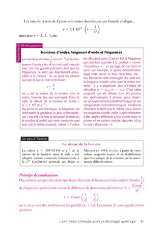 Les raies de la série de Lyman sont toutes données par une formule analogue :
n 5 3,3 · 1015 ·

1−

1
n2

mais avec n 5 2, 3, 4, etc.

Recherche

& Développement

Nombres d’ondes, longueurs d’onde et fréquences
1
(en cm−1 ) et les lonl
gueurs d’onde l (en Å ou nm) sont mesurés
avec une très grande précision, alors que les
fréquences ne sont pas directement accessibles à la mesure ; on ne peut les obtenir
que par le calcul, avec la formule :
Les nombres d’ondes

n5

u
l

où u est la vitesse de la lumière dans le
milieu traversé (air, par exemple). Dans le
vide, la vitesse de la lumière est notée c
(c ≈ 3·108 m·s−1 ).
Du point de vue théorique, la fréquence est
cependant la grandeur la plus intéressante,
car c’est elle (et non la longueur d’onde ou
le nombre d’ondes) qui reste constante quel
que soit le milieu traversé, même si l’indice

de réfraction varie. C’est en fait la fréquence
qui doit être associée à la couleur « monochromatique » : au passage de l’air dans le
verre par exemple, le jaune monochromatique reste jaune, le bleu reste bleu, etc. :
leur fréquence reste inchangée. Au contraire,
la longueur d’onde varie avec le milieu traversé : il y a dispersion, due à l’indice de
réfraction n 5 lvide /l 5 c/u. C’est cette
propriété qui est utilisée dans les prismes
des spectroscopes à prismes pour disperser un rayonnement polychromatique en ses
composantes monochromatiques : l’indice de
réfraction n’étant pas le même pour toutes
les longueurs d’onde, celles-ci sont réfractées
à des angles différents à leur entrée dans le
prisme et en sortent ensuite séparées (d’où
le mot « dispersion »).

Un peu d´histoire

La vitesse de la lumière
La valeur c 5 299 792 458 m·s−1 de la
vitesse de la lumière dans le vide a été
adoptée comme constante fondamentale à
la 17e Conférence générale des Poids et

Mesures en 1983, et c’est à partir de cette
valeur, supposée exacte, et de la déﬁnition
spectroscopique de la seconde qu’est maintenant déﬁni le mètre.

Principe de combinaison

1
On constate que, pour les séries spectrales observées, la fréquence (ou le nombre d’ondes )
l
Const.
de chaque raie peut s’écrire comme la différence de deux termes de la forme Ti 5
:
n2
i
1
1
− 2
n 5 Const.
2
n1
n2
où n1 et n2 sont des nombres entiers positifs (n1 < n2 ). Les termes Ti sont appelés termes
spectraux.
1. LA THÉORIE ATOMIQUE AVANT LA MÉCANIQUE QUANTIQUE

11

 
