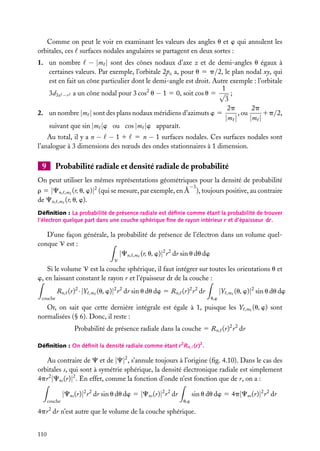Comme on peut le voir en examinant les valeurs des angles u et w qui annulent les
orbitales, ces surfaces nodales angulaires se partagent en deux sortes :
1. un nombre − |m | sont des cônes nodaux d’axe z et de demi-angles u égaux à
certaines valeurs. Par exemple, l’orbitale 2pz a, pour u 5 p/2, le plan nodal xy, qui
est en fait un cône particulier dont le demi-angle est droit. Autre exemple : l’orbitale
1
3d3z2 −r 2 a un cône nodal pour 3 cos2 u − 1 5 0, soit cos u 5 √ ;
3
2p
2p
, ou
1p/2,
2. un nombre |m | sont des plans nodaux méridiens d’azimuts w 5
|m |
|m |
suivant que sin |m |w ou cos |m |w apparaît.
Au total, il y a n − − 1 1 5 n − 1 surfaces nodales. Ces surfaces nodales sont
l’analogue à 3 dimensions des nœuds des ondes stationnaires à 1 dimension.

9

Probabilité radiale et densité radiale de probabilité

On peut utiliser les mêmes représentations géométriques pour la densité de probabilité
−3

r 5 |Cn, ,m (r, u, w)|2 (qui se mesure, par exemple, en Å ), toujours positive, au contraire
de Cn, ,m (r, u, w).
Déﬁnition : La probabilité de présence radiale est déﬁnie comme étant la probabilité de trouver
l’électron quelque part dans une couche sphérique ﬁne de rayon intérieur r et d’épaisseur dr.

D’une façon générale, la probabilité de présence de l’électron dans un volume quelconque V est :
|Cn, ,m (r, u, w)|2 r 2 dr sin u du dw
V

Si le volume V est la couche sphérique, il faut intégrer sur toutes les orientations u et
w, en laissant constant le rayon r et l’épaisseur dr de la couche :
Rn, (r)2 ·|Y

,m

(u, w)|2 r 2 dr sin u du dw 5 Rn, (r)2 r 2 dr

couche

|Y

,m

(u, w)|2 sin u du dw

u,w

Or, on sait que cette dernière intégrale est égale à 1, puisque les Y
normalisées (§ 6). Donc, il reste :

,m

(u, w) sont

Probabilité de présence radiale dans la couche 5 Rn, (r)2 r 2 dr
Déﬁnition : On déﬁnit la densité radiale comme étant r 2 Rn, (r)2 .

Au contraire de C et de |C|2 , s’annule toujours à l’origine (ﬁg. 4.10). Dans le cas des
orbitales s, qui sont à symétrie sphérique, la densité électronique radiale est simplement
4pr 2 |Cns (r)|2 . En effet, comme la fonction d’onde n’est fonction que de r, on a :

|Cns (r)|2 r 2 dr sin u du dw 5 |Cns (r)|2 r 2 dr
couche

sin u du dw 5 4p|Cns (r)|2 r 2 dr
u,w

4pr 2 dr n’est autre que le volume de la couche sphérique.
110

 