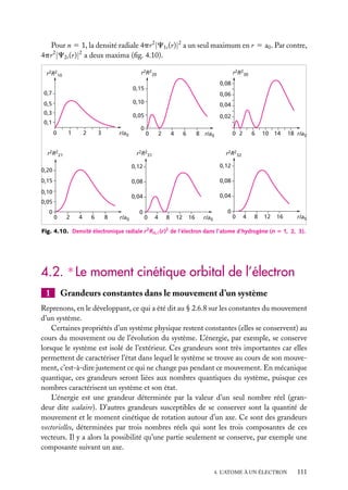 Pour n 5 1, la densité radiale 4pr 2 |C1s (r)|2 a un seul maximum en r 5 a0 . Par contre,
4pr 2 |C2s (r)|2 a deux maxima (ﬁg. 4.10).
r2R220

r2R210

r2R230
0,08

0,15

0,7

0,06

0,5

0,10

0,04

0,3

0,05

0,02

0,1
0

1

2

3

r/a0

r2R221

0

2

4

6

0 2

8 r/a0

r2R231

0,05
0

2

4

6

8

r/a0

18 r/a0

0,08

0,04

0,10

10 14

0,12

0,08

0,15

6

r2R232

0,12

0,20

0

0

0,04

0

0
0

4

8

12

16

r/a0

0

4

8

12

16

r/a0

Fig. 4.10. Densité électronique radiale r 2 Rn, (r)2 de l’électron dans l’atome d’hydrogène (n 5 1, 2, 3).

4.2. ∗ Le moment cinétique orbital de l’électron
1

Grandeurs constantes dans le mouvement d’un système

Reprenons, en le développant, ce qui a été dit au § 2.6.8 sur les constantes du mouvement
d’un système.
Certaines propriétés d’un système physique restent constantes (elles se conservent) au
cours du mouvement ou de l’évolution du système. L’énergie, par exemple, se conserve
lorsque le système est isolé de l’extérieur. Ces grandeurs sont très importantes car elles
permettent de caractériser l’état dans lequel le système se trouve au cours de son mouvement, c’est-à-dire justement ce qui ne change pas pendant ce mouvement. En mécanique
quantique, ces grandeurs seront liées aux nombres quantiques du système, puisque ces
nombres caractérisent un système et son état.
L’énergie est une grandeur déterminée par la valeur d’un seul nombre réel (grandeur dite scalaire). D’autres grandeurs susceptibles de se conserver sont la quantité de
mouvement et le moment cinétique de rotation autour d’un axe. Ce sont des grandeurs
vectorielles, déterminées par trois nombres réels qui sont les trois composantes de ces
vecteurs. Il y a alors la possibilité qu’une partie seulement se conserve, par exemple une
composante suivant un axe.
4. L’ATOME À UN ÉLECTRON

111

 