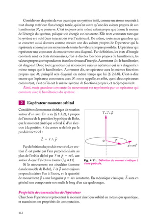 Considérons du point de vue quantique un système isolé, comme un atome soustrait à
tout champ extérieur. Son énergie totale, qui n’est autre qu’une des valeurs propres de son
hamiltonien H, se conserve. C’est toujours cette même valeur propre que donne la mesure
de l’énergie du système, puisque son énergie est constante. Elle reste constante tant que
le système est isolé (sans interaction avec l’extérieur). De même, toute autre grandeur qui
se conserve aussi donnera comme mesure une des valeurs propres de l’opérateur qui la
représente et non pas une moyenne de toutes les valeurs propres possibles. L’opérateur qui
représente une constante du mouvement sera diagonal. Par déﬁnition, les états d’énergie
constante sont les états stationnaires, c’est-à-dire les fonctions propres du hamiltonien, les
valeurs propres correspondantes étant les niveaux d’énergie. Autrement dit, le hamiltonien
est diagonal. Donc toute grandeur qui se conserve aura un opérateur qui sera diagonal en
même temps que le hamiltonien. Autrement dit, cet opérateur aura les mêmes fonctions
propres que H, puisqu’il sera diagonal en même temps que lui (§ 2.6.8). C’est-à-dire
encore que l’opérateur commutera avec H : on se rappelle, en effet, que si deux opérateurs
commutent, c’est qu’ils ont le même système de fonctions propres, et réciproquement.
Ainsi, toute grandeur constante du mouvement est représentée par un opérateur qui
commute avec le hamiltonien du système.

2

L’opérateur moment orbital

Considérons le moment cinétique de rotation
autour d’un axe. On a vu (§ 1.3.2), à propos
de l’énoncé de la première hypothèse de Bohr,
que le moment cinétique orbital L d’un électron à la position r du centre se déﬁnit par le
produit vectoriel :
L5 r ∧p

L=r^p

O

r

p = mv
Par déﬁnition du produit vectoriel, ce vecteur L est porté par l’axe perpendiculaire au
plan de l’orbite déﬁni par r et p 5 m v, axe
autour duquel l’électron tourne (ﬁg 4.11).
Fig. 4.11. Déﬁnition du moment cinétique L
Si le mouvement est circulaire (comme d’une particule.
dans le modèle de Bohr), r et p sont toujours
perpendiculaires l’un à l’autre, et la quantité
de mouvement p a une longueur p 5 mv constante. En mécanique classique, L aura en
général une composante non nulle le long d’un axe quelconque.

Propriétés de commutation de l’opérateur
Cherchons l’opérateur représentant le moment cinétique orbital en mécanique quantique,
et examinons ses propriétés de commutation.
112

 