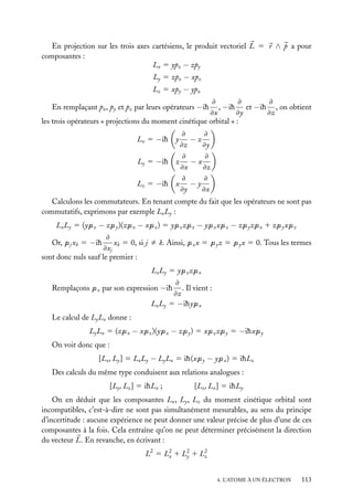 En projection sur les trois axes cartésiens, le produit vectoriel L 5 r ∧ p a pour
composantes :
Lx 5 ypz − zpy
Ly 5 zpx − xpz
Lz 5 xpy − ypx
≠
≠
≠
, −ih et −ih , on obtient
≠x
≠y
≠z
les trois opérateurs « projections du moment cinétique orbital » :
En remplaçant px , py et pz par leurs opérateurs −ih

≠
≠
−z
≠z
≠y
≠
≠
Ly 5 −ih z − x
≠x
≠z
≠
≠
Lz 5 −ih x − y
≠y
≠x

Lx 5 −ih y

Calculons les commutateurs. En tenant compte du fait que les opérateurs ne sont pas
commutatifs, exprimons par exemple Lx Ly :
Lx Ly 5 (ypz − zpy )(zpx − xpz ) 5 ypz zpx − ypz xpz − zpy zpx 1 zpy xpz
≠
xk 5 0, si j ﬁ k. Ainsi, pz x 5 py z 5 py x 5 0. Tous les termes
≠xj
sont donc nuls sauf le premier :
Or, pj xk 5 −ih

Lx Ly 5 ypz zpx
≠
. Il vient :
≠z
Lx Ly 5 −ihypx

Remplaçons pz par son expression −ih

Le calcul de Ly Lx donne :
Ly Lx 5 (zpx − xpz )(ypz − zpy ) 5 xpz zpy 5 −ihxpy
On voit donc que :
[Lx , Ly ] 5 Lx Ly − Ly Lx 5 ih(xpy − ypx ) 5 ihLz
Des calculs du même type conduisent aux relations analogues :
[Ly , Lz ] 5 ihLx ;

[Lz , Lx ] 5 ihLy

On en déduit que les composantes Lx , Ly , Lz du moment cinétique orbital sont
incompatibles, c’est-à-dire ne sont pas simultanément mesurables, au sens du principe
d’incertitude : aucune expérience ne peut donner une valeur précise de plus d’une de ces
composantes à la fois. Cela entraîne qu’on ne peut déterminer précisément la direction
du vecteur L. En revanche, en écrivant :
L2 5 L 2 1 L 2 1 L 2
x
y
z
4. L’ATOME À UN ÉLECTRON

113

 