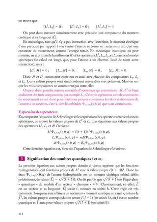 on trouve que
[L2 , Lx ] 5 0 ;

[L2 , Ly ] 5 0 ;

[L2 , Lz ] 5 0

On peut donc mesurer simultanément avec précision une composante du moment
cinétique et sa longueur | L |.
En mécanique, tant qu’il n’y a pas interaction avec l’extérieur, le moment cinétique
d’une particule par rapport à son centre d’inertie se conserve : autrement dit, c’est une
constante du mouvement, comme l’énergie totale. En mécanique quantique, on peut
montrer, en exprimant le hamiltonien H et les opérateurs L2 , Lx , Ly , et Lz en coordonnées
sphériques (le calcul est long), que, pour l’atome à un électron (isolé de toute autre
interaction), on a :
[L2 , H] 5 0 ;

[Lx , H] 5 0 ;

[Ly , H] 5 0 ;

[Lz , H] 5 0.

Donc H et L2 commutent entre eux et aussi avec chacune des composantes Lx , Ly
et Lz . Leurs valeurs propres sont simultanément mesurables avec précision. Mais on sait
que les trois composantes ne commutent pas entre elles.
On peut donc prendre comme ensemble d’opérateurs qui commutent : H, L2 et l’une
seulement des trois composantes, par exemple Lz . Ces trois opérateurs sont des constantes
du mouvement et ont donc pour fonctions propres communes les états stationnaires de
l’atome à un électron, c’est-à-dire les orbitales Cn, ,m (r, u, w) que nous connaissons.

Expression des opérateurs
En comparant l’équation de Schrödinger et les expressions des opérateurs en coordonnées
sphériques, on trouve les valeurs propres de L2 et Lz . Les équations aux valeurs propres
des opérateurs L2 , Lz et H s’écrivent :
L2 Cn,

,m

Lz Cn,

(r, u, w) 5 ( 1 1)h 2 Cn,
,m

HCn,

,m

(r, u, w),

(r, u, w) 5 m hCn,

,m

(r, u, w),

(r, u, w) 5 En Cn,

,m

(r, u, w)

,m

Cette dernière équation est, bien sûr, l’équation de Schrödinger elle-même.

3

Signiﬁcation des nombres quantiques et m

La première équation aux valeurs propres donnée ci-dessus exprime que les fonctions
hydrogénoïdes sont fonctions propres de L2 avec la valeur propre ( 1 1)h 2 . Donc les
états Cn, ,m (r, u, w) de l’atome hydrogénoïde ont un moment cinétique orbital déﬁni
( 1 1)h. On dit parfois que
( 1 1) est l’équivalent
précisément, de valeur | L | 5
√
2 . Classiquement, en effet, L
« quantique » du module d’un vecteur « classique »
est un vecteur et sa longueur | L | serait , mesurée en unités h. Cette règle est très
commode : lorsqu’on aura affaire à un opérateur « moment cinétique au carré », notons-le
J 2 , les valeurs propres correspondantes seront J ( J 1 1) (en unités h), où J est un nombre
quantique et J aura pour valeurs propres J ( J 1 1) (en unités h).
114

 
