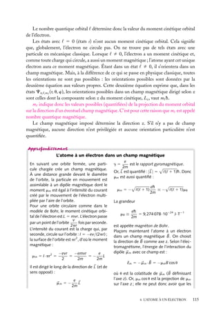 Le nombre quantique orbital détermine donc la valeur du moment cinétique orbital
de l’électron.
Les états avec 5 0 (états s) n’ont aucun moment cinétique orbital. Cela signiﬁe
que, globalement, l’électron ne circule pas. On ne trouve pas de tels états avec une
particule en mécanique classique. Lorsque ﬁ 0, l’électron a un moment cinétique et,
comme toute charge qui circule, a aussi un moment magnétique ; l’atome ayant cet unique
électron aura ce moment magnétique. Étant dans un état ﬁ 0, il s’orientera dans un
champ magnétique. Mais, à la différence de ce qui se passe en physique classique, toutes
les orientations ne sont pas possibles : les orientations possibles sont données par la
deuxième équation aux valeurs propres. Cette deuxième équation exprime que, dans les
états Cn, ,m (r, u, w), les orientations possibles dans un champ magnétique dirigé selon z
sont celles dont la composante selon z du moment cinétique, Lz , vaut m h.
m indique donc les valeurs possibles (quantiﬁées) de la projection du moment orbital
sur la direction d’un éventuel champ magnétique. C’est pour cette raison que m est appelé
nombre quantique magnétique.
Le champ magnétique imposé détermine la direction z. S’il n’y a pas de champ
magnétique, aucune direction n’est privilégiée et aucune orientation particulière n’est
quantiﬁée.

L’atome à un électron dans un champ magnétique
En suivant une orbite fermée, une particule chargée crée un champ magnétique.
À une distance grande devant le diamètre
de l’orbite, la particule en mouvement est
assimilable à un dipôle magnétique dont le
moment mm est égal à l’intensité du courant
créé par le mouvement de l’électron multipliée par l’aire de l’orbite.
Pour une orbite circulaire comme dans le
modèle de Bohr, le moment cinétique orbital de l’électron est L 5 mvr. L’électron passe
v
fois par seconde.
par un point de l’orbite
2pr
L’intensité du courant est la charge qui, par
seconde, circule sur l’orbite : I 5 −ev/(2pr) ;
la surface de l’orbite est pr2 , d’où le moment
magnétique :
mm 5 I·pr2 5

−evr
−emvr
e
5
5−
L
2
2m
2m

Il est dirigé le long de la direction de L (et de
sens opposé) :
e
mm 5 −
L
2m

e
est le rapport gyromagnétique.
2m
Or, L est quantiﬁé : | L| 5
( 1 1)h. Donc
mm est aussi quantiﬁé :
g5

mm 5 −

( 1 1)

eh
≡−
2m

( 1 1)mB

La grandeur
mB ≡

eh
5 9,274 078·10−24 J·T−1
2m

est appelée magnéton de Bohr.
Plaçons maintenant l’atome à un électron
dans un champ magnétique B. On choisit
la direction de B comme axe z. Selon l’électromagnétisme, l’énergie de l’interaction du
dipôle m m avec ce champ est :
Em 5 −m m · B 5 −mm B cos u
où u est la colatitude de m m ( B déﬁnissant
l’axe z). Or, mm cos u est la projection de mm
sur l’axe z ; elle ne peut donc avoir que les

4. L’ATOME À UN ÉLECTRON

115

 