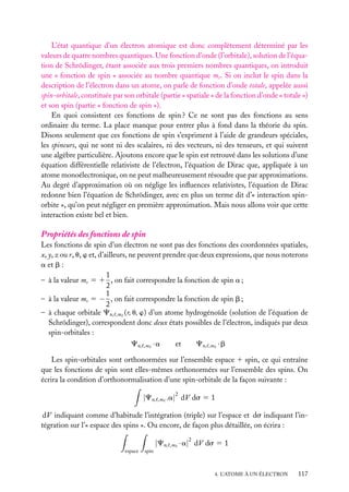 L’état quantique d’un électron atomique est donc complètement déterminé par les
valeurs de quatre nombres quantiques. Une fonction d’onde (l’orbitale), solution de l’équation de Schrödinger, étant associée aux trois premiers nombres quantiques, on introduit
une « fonction de spin » associée au nombre quantique ms . Si on inclut le spin dans la
description de l’électron dans un atome, on parle de fonction d’onde totale, appelée aussi
spin-orbitale, constituée par son orbitale (partie « spatiale » de la fonction d’onde « totale »)
et son spin (partie « fonction de spin »).
En quoi consistent ces fonctions de spin ? Ce ne sont pas des fonctions au sens
ordinaire du terme. La place manque pour entrer plus à fond dans la théorie du spin.
Disons seulement que ces fonctions de spin s’expriment à l’aide de grandeurs spéciales,
les spineurs, qui ne sont ni des scalaires, ni des vecteurs, ni des tenseurs, et qui suivent
une algèbre particulière. Ajoutons encore que le spin est retrouvé dans les solutions d’une
équation différentielle relativiste de l’électron, l’équation de Dirac que, appliquée à un
atome monoélectronique, on ne peut malheureusement résoudre que par approximations.
Au degré d’approximation où on néglige les inﬂuences relativistes, l’équation de Dirac
redonne bien l’équation de Schrödinger, avec en plus un terme dit d’« interaction spinorbite », qu’on peut négliger en première approximation. Mais nous allons voir que cette
interaction existe bel et bien.

Propriétés des fonctions de spin
Les fonctions de spin d’un électron ne sont pas des fonctions des coordonnées spatiales,
x, y, z ou r, u, w et, d’ailleurs, ne peuvent prendre que deux expressions, que nous noterons
a et b :
1
– à la valeur ms 5 1 , on fait correspondre la fonction de spin a ;
2
1
– à la valeur ms 5 − , on fait correspondre la fonction de spin b ;
2
– à chaque orbitale Cn, ,m (r, u, w) d’un atome hydrogénoïde (solution de l’équation de
Schrödinger), correspondent donc deux états possibles de l’électron, indiqués par deux
spin-orbitales :
Cn,

,m

·a

et

Cn,

·b

,m

Les spin-orbitales sont orthonormées sur l’ensemble espace 1 spin, ce qui entraîne
que les fonctions de spin sont elles-mêmes orthonormées sur l’ensemble des spins. On
écrira la condition d’orthonormalisation d’une spin-orbitale de la façon suivante :

|Cn,

,m

2

.a| dV ds 5 1

dV indiquant comme d’habitude l’intégration (triple) sur l’espace et ds indiquant l’intégration sur l’« espace des spins ». Ou encore, de façon plus détaillée, on écrira :

|Cn,
espace

,m

2

· a| dV ds 5 1

spin

4. L’ATOME À UN ÉLECTRON

117

 