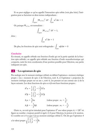 Si on peut négliger ce qu’on appelle l’interaction spin-orbite (voir plus loin), l’intégration peut se factoriser en deux termes indépendants :

|Cn,

,m

2

| dV ·

espace

Or, puisque Cn,

,m

a2 ds 5 1
spin

est normalisée :

|Cn,

,m

2

| dV 5 1,

espace

donc :
a2 ds 5 1
spin

ab ds 5 0

De plus, les fonctions de spin sont orthogonales :
spin

Conclusion
En résumé, on appelle orbitale une fonction d’onde qui est la partie spatiale de la fonction spin-orbitale ; on appelle spin-orbitale une fonction d’onde monoélectronique qui
comporte, outre les trois coordonnées d’une position possible pour l’électron, une partie
indiquant son spin.

2

∗ Les opérateurs de spin

Par analogie avec le moment cinétique orbital, on déﬁnit l’opérateur « moment cinétique
propre » (ou « moment de spin ») de l’électron, noté S, et l’opérateur « projection du
moment cinétique propre sur un axe », noté Sz (en prenant cet axe comme axe z) de la
façon suivante. Les deux fonctions de spin a et b sont leurs fonctions propres :
1 1
1 1 h2a
2 2
1 1
1 1 h2b
S2b 5
2 2
1
1
Sz a 5 ha
(valeur propre : ms 5 )
2
2
1
1
Sz b 5 − hb
(valeur propre : ms 5 − )
2
2

S2a 5

Outre ms , on voit qu’on introduit pour l’opérateur S 2 une valeur propre s(s 1 1)h 2 où
ﬁgure un nombre s toujours positif et égal à 1/2 pour l’électron, le proton et le neutron.
Ce nombre est à S ce que est au moment cinétique orbital L. On dit que l’opérateur S
a la valeur propre

118

1
2

1
1 1 h.
2

 