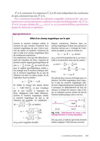 S 2 et Sz commutent. Les opérateurs L2 , L et H, étant indépendants des coordonnées
de spin, commutent tous avec S 2 et Sz .
On a maintenant l’ensemble des opérateurs compatibles (autrement dit : qui commutent entre eux) qui déterminent complètement les états des hydrogénoïdes : H, L2 , Lz ,
S 2 et Sz . Les spin-orbitales, Cn, ,m ,ms ou |n m ms en notation de Dirac, sont fonctions
propres de chacun de ces opérateurs.

Effet d’un champ magnétique sur le spin
Comme le moment cinétique orbital, le
moment de spin entraîne l’existence d’un
moment magnétique de spin. Celui-ci permet de mettre en évidence l’existence du
spin à l’aide d’un champ magnétique dans
de nombreuses expériences.
Ces expériences, ainsi que des déductions à
partir de l’équation de Dirac, imposent de
prendre comme rapport gyromagnétique de
e
e
et non
qui avait été pris
spin gs 5
m
2m
pour le rapport gyromagnétique orbital g.
Par analogie avec le moment cinétique orbital, le moment magnétique dû au spin de
l’électron est relié à la valeur propre |S| de
l’opérateur S par la relation :
e
ms 5 − |S| 5 −gs |S|
m
En réalité, la mesure très précise donne
e
gs 5 1,001 159 7 , ce que n’explique
m
pas le seul recours à l’équation de
Dirac. Négligeons cette faible différence.
Comme le moment magnétique orbital,
le moment magnétique de spin ms de
l’électron est quantiﬁé. En substituant :
|S| 5

1
2

1
1 1 h, on obtient :
2

ms 5 −2

1
2

1
eh
11
2
2m

5 −2

1
2

1
1 1 mB
2

où mB est le magnéton de Bohr.

Plaçons maintenant l’électron dans un
champ magnétique B dont nous prenons la
direction comme axe z. L’énergie de l’interaction du dipôle m s avec ce champ est :
Em 5 −m s · B 5 −ms ·B cos u
où ms cos u est la projection de m s sur l’axe z.
Celle-ci ne peut donc avoir que les valeurs :
e
e
Sz 5 − ms h
m
m
eh
eh
5±
5 ± mB
5 −2ms ·
2m
2m

ms cos u 5 −

D’où :

Em 5 ± mB ·B
On prévoit deux niveaux d’énergie pour un
électron. Cet effet magnétique vient s’ajouter à celui du moment magnétique orbital (voir l’Approfondissement précédent). Et
il provoque un dédoublement de tous les
niveaux, y compris les niveaux s (ﬁg. 4.13),
qui ne subissent aucune scission du fait du
moment orbital puisque celui-ci est nul.
ms = +

ms = –

1s

B=0

1
2
1
2

2µBB
B=0

Fig. 4.13. Dédoublement du niveau s d’un
hydrogénoïde dans un champ magnétique.

On a pu ainsi, à l’aide du spin et du moment
orbital, expliquer l’effet Zeeman anormal.

4. L’ATOME À UN ÉLECTRON

119

 