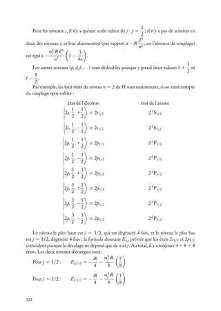 1
; il n’y a pas de scission en
2
Z2
deux des niveaux s, et leur abaissement (par rapport à −R 2 , en l’absence de couplage)
n
a2 RZ 4
3
f
1−
.
est égal à −
n3
4n
1
Les autres niveaux (p, d, f, . . .) sont dédoublés puisque j prend deux valeurs 1 et
2
1
− .
2
Par exemple, les huit états du niveau n 5 2 de H sont maintenant, si on tient compte
du couplage spin-orbite :
Pour les niveaux s, il n’y a qu’une seule valeur de j : j 5

état de l’électron
1 1
2s, , 1
≡ 2s1/2
2 2

état de l’atome
2 2 S1/2

1 1
2s, , −
2 2

≡ 2s1/2

2 2 S1/2

1 1
2p, , 1
2 2

≡ 2p1/2

2 2 P1/2

1 1
2p, , −
2 2

≡ 2p1/2

2 2 P1/2

3 3
2p, , 1
2 2

≡ 2p3/2

2 2 P3/2

3 1
2p, , 1
2 2

≡ 2p3/2

2 2 P3/2

3 1
2p, , −
2 2

≡ 2p3/2

2 2 P3/2

3 3
2p, , −
2 2

≡ 2p3/2

2 2 P3/2

Le niveau le plus haut est j 5 3/2, qui est dégénéré 4 fois, et le niveau le plus bas
est j 5 1/2, dégénéré 4 fois : la formule donnant En,j prévoit que les états 2s1/2 et 2p1/2
coïncident puisque le décalage ne dépend que de n et j. Au total, il y a toujours 4 1 4 5 8
états. Les deux niveaux d’énergies sont :
a2 R 5
R
f
E2,1/2 5 − −
Pour j 5 1/2 :
4
8
8
Pour j 5 3/2 :

122

E2,3/2

a2 R
R
f
5− −
4
8

1
8

 