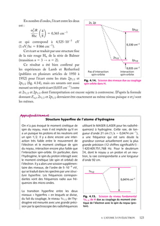En nombre d’ondes, l’écart entre les deux
est :
a2 R 4
f
5 0,365 cm−1
8hc 8

2s, 2p
2p3/2

ce qui correspond à 4,525 · 10−5 eV
0,330 cm–1
(1 eV/hc 5 8 066 cm−1 ).
Cet écart se traduit par une structure ﬁne
de la raie rouge Ha de la série de Balmer
2s1/2
2p1/2
(transition n 5 3 → n 5 2).
Ce résultat a été bien conﬁrmé par
0,035 cm–1
les expériences de Lamb et Retherford
Pas d'interaction
Interaction
(publiées en plusieurs articles de 1950 à
spin-orbite
spin-orbite
1952) pour l’écart entre les états 2p1/2 et
Fig. 4.14. Scission des niveaux due au couplage
2p3/2 (ﬁg. 4.14), mais ces savants ont aussi spin-orbite dans H.
mesuré un très petit écart (0,035 cm−1 ) entre
et 2s1/2 et 2p1/2 dont l’interprétation est encore sujette à controverse. D’après la formule
donnant En,j , 2s1/2 et 2p1/2 devraient être exactement au même niveau puisque n et j sont
les mêmes.

Structure hyperﬁne de l’atome d’hydrogène
On n’a pas évoqué le moment cinétique de
spin du noyau, mais il est implicite qu’il en
a un puisque les protons et les neutrons ont
un spin 1/2. Il y a donc encore une interaction très faible entre le mouvement de
l’électron et le moment cinétique de spin
du noyau, interaction encore plus faible que
l’interaction spin-orbite. En particulier, dans
l’hydrogène, le spin du proton interagit avec
le moment cinétique (de spin et orbital) de
l’électron. Il y a alors une scission supplémentaire des niveaux, de l’ordre de 5·10−6 eV,
qui se traduit dans les spectres par une structure hyperﬁne. Les fréquences correspondantes vont des fréquences radio aux fréquences des micro-ondes.
La transition hyperﬁne entre les deux
niveaux « hyperﬁns » en lesquels se divise,
du fait du couplage, le niveau 1s1/2 de l’hydrogène est mesurée avec une grande précision par la spectroscopie des radiofréquences

utilisant le MASER (LASER pour les radiofréquences) à hydrogène. Cette raie, de longueur d’onde 21 cm (1/l 5 0,0474 cm−1 ),
a une fréquence qui est sans doute la
grandeur connue actuellement avec la plus
grande précision (12 chiffres signiﬁcatifs !) :
1 420 405 751,768 Hz. Pour le deutérium
2
1 H, dont le noyau a un proton et un neutron, la raie correspondante a une longueur
d’onde 92 cm.

1s1/2
0,0474 cm–1

Fig. 4.15. Scission du niveau fondamental
1s1/2 de H due au couplage du moment cinétique de l’électron avec le spin du noyau (proton).

4. L’ATOME À UN ÉLECTRON

123

 