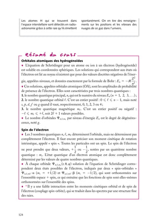 Les atomes H qui se trouvent dans
l’espace interstellaire sont détectés en radioastronomie grâce à cette raie qu’ils émettent

spontanément. On en tire des renseignements sur les positions et les vitesses des
nuages de ce gaz dans l’univers.

Orbitales atomiques des hydrogénoïdes

L’équation de Schrödinger pour un atome ou ion à un électron (hydrogénoïde)
est soluble en coordonnées sphériques. Les solutions qui correspondent aux états où
l’électron est lié au noyau n’existent que pour des valeurs discrètes négatives de l’énerZ2
gie, appelées niveaux, et données exactement par la formule de Bohr : En 5 −R 2 .
n
Ces solutions, appelées orbitales atomiques (OA), sont les amplitudes de probabilité
de présence de l’électron. Elles sont caractérisées par trois nombres quantiques :
1. le nombre quantique principal, n, qui est le numéro du niveau En (n 5 1, 2, 3, . . .) ;
2. le nombre quantique orbital . C’est un entier positif : 0
n − 1, mais noté
s, p, d, f ou g quand il vaut, respectivement, 0, 1, 2, 3 ou 4 ;
3. le nombre quantique magnétique m . C’est un entier positif ou négatif :
−
m
1 , soit 2 1 1 valeurs possibles.
Le nombre d’orbitales Cn, ,m par niveau d’énergie En est le degré de dégénérescence, noté g.
Spin de l’électron

Les 3 nombres quantiques n, , m déterminent l’orbitale, mais ne déterminent pas
complètement l’électron. Il faut encore préciser son moment cinétique de rotation
intrinsèque, appelé « spin ». Toutes les particules ont un spin. Le spin de l’électron
1
1
ne peut prendre que deux valeurs, 1 ou − , notées par un quatrième nombre
2
2
quantique : ms . L’état quantique d’un électron atomique est donc complètement
déterminé par les valeurs de quatre nombres quantiques.
À chaque orbitale Cn, ,m (r, u, w) solution de l’équation de Schrödinger correspondent deux états possibles de l’électron, indiqués par deux « spin-orbitales »
Cn, ,m · a (ms 5 11/2) et Cn, ,m · b (ms 5 −1/2), qui sont orthonormées sur
l’ensemble espace 1 spin, ce qui entraîne que les fonctions de spin sont elles-mêmes
orthonormées sur l’ensemble des spins.
∗ Il y a une faible interaction entre les moments cinétiques orbital et de spin de
l’électron (couplage spin-orbite), qui se traduit dans les spectres par une structure ﬁne
des raies.

124

 