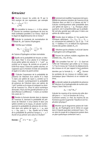1 Peut-on trouver les unités de C par le
seul examen de son expression, par exemple
1
− r
e a0 ?
C1s 5
3
pa0
2 On considère le niveau n 5 4 d’un atome
H. Donner les nombres quantiques de tous les
états (orbitales) possibles à ce niveau. Quel est
le degré de dégénérescence de ce niveau ?
3 Calculer la constante de normalisation de
l’orbitale C1s de l’atome d’hydrogène.
4 ∗ Vériﬁez que l’orbitale
C2s 5

1
4 2pa3
0

2−

r
a0

e

r
− 2a

0

de l’atome d’hydrogène est bien normalisée.
5 Quelle est la probabilité de trouver un électron dans l’état 1s d’un atome H à l’intérieur
d’une petite sphère de volume V 5 1 pm3 : a.
centrée sur le noyau ; b. centrée en un point à
0,50 Å du noyau ? Dans de si petits volumes, on
supposera que la fonction d’onde est constante
et égale à la valeur du point central.
6 ∗ Calculer l’expression de la probabilité de
présence de l’électron d’un atome H à l’état
1s dans une sphère de rayon r0 centrée sur le
noyau. Calculer numériquement la probabilité
de présence de l’électron dans une sphère de
1 pm3 centrée sur le noyau et comparer au résultat de l’exercice 5.a. (Pour le calcul numérique
demandé, il faut une très grande précision car on
doit effectuer la différence : 1 moins un nombre
très voisin de 1.)
7 Prendre la formule donnée dans la réponse
de l’exercice 6, donnant la probabilité de présence de l’électron 1s d’un atome H dans une
sphère centrée sur le noyau, et calculer numériquement la probabilité de présence de cet électron dans une sphère de rayon r0 5 a0 , puis
r0 5 2a0 , puis r0 5 3a0 . Quelle est la limite
de la probabilité de présence lorsque r0 → ∞ ?
Aurait-on pu prévoir sans calcul ce résultat ?
∞

Donnée :
0

xn e−ax dx 5

8 Comment est modiﬁée l’expression de la probabilité de présence (solution de l’exercice 6) de
l’électron dans un état 1s si l’atome est He1 ?
Calculer numériquement cette probabilité dans
une sphère de rayon r0 5 a0 . Pourquoi, physiquement, est-il compréhensible que la probabilité soit plus grande que celle pour H dans une
sphère de même rayon ?
9 Prendre dans le tableau 4.1 les quatre harmoniques sphériques : Ys,0 , Yp,0 , Yp,11 , Yp,−1 ,
et, connaissant les orbitales 2s ; 2p, 0 ; 2p, −1 et
2p, 11 (tableau 4.1), en déduire les expressions
exactes des parties radiales Rn, (r).
10 ∗ Montrer que les orbitales 1s et 2s de l’atome
d’hydrogène sont orthogonales.
11 Trouver les surfaces nodales angulaires des
orbitales ndxz , ndyz et ndxy .
12 ∗ On considère l’ion He1 (Z 5 2). Quel est
l’effet de l’interaction spin-orbite sur le niveau
1s ? Sur le niveau 2p ? Calculer les déplacements
des niveaux en eV, par rapport à leurs positions
Z2
données par la formule En 5 −R 2 . Donner
n
les symboles de ces niveaux en notation spectroscopique (pour l’électron) et en notation de
Dirac.
13 La densité radiale de probabilité de présence
de l’électron d’un hydrogénoïde de numéro atomique Z dans l’état ns est :
dns 5 4pr2 |Cns |2
Calculer les maxima et les minima de cette densité pour n 5 1 et 2 en fonction de Z et a0 .
Comment varient, à n ﬁxé, les maxima de ces
fonctions quand Z augmente ? Quelle en est l’explication physique ?
14 Montrer que le diagramme polaire de l’orbitale 2pz de l’hydrogène est le même en coupe
dans n’importe quel plan contenant l’axe z. Tracer alors la coupe de ce diagramme polaire dans
un plan quelconque contenant l’axe z.

n!
.
an11

4. L’ATOME À UN ÉLECTRON

125

 