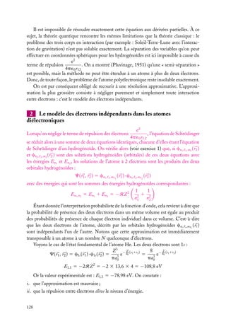 Il est impossible de résoudre exactement cette équation aux dérivées partielles. À ce
sujet, la théorie quantique rencontre les mêmes limitations que la théorie classique : le
problème des trois corps en interaction (par exemple : Soleil-Terre-Lune avec l’interaction de gravitation) n’est pas soluble exactement. La séparation des variables qu’on peut
effectuer en coordonnées sphériques pour les hydrogénoïdes est ici impossible à cause du
e2
. On a montré (Pluvinage, 1951) qu’une « semi-séparation »
terme de répulsion
4p ´0 r12
est possible, mais la méthode ne peut être étendue à un atome à plus de deux électrons.
Donc, de toute façon, le problème de l’atome polyélectronique reste insoluble exactement.
On est par conséquent obligé de recourir à une résolution approximative. L’approximation la plus grossière consiste à négliger purement et simplement toute interaction
entre électrons : c’est le modèle des électrons indépendants.

2 Le modèle des électrons indépendants dans les atomes
diélectroniques
e2
, l’équation de Schrödinger
4p ´0 r1 2
se réduit alors à une somme de deux équations identiques, chacune d’elles étant l’équation
de Schrödinger d’un hydrogénoïde. On vériﬁe alors (voir exercice 1) que, si cn1 , 1 ,m1 ( r1 )
et cn2 , 2 ,m2 ( r2 ) sont des solutions hydrogénoïdes (orbitales) de ces deux équations avec
les énergies En1 et En2 , les solutions de l’atome à 2 électrons sont les produits des deux
orbitales hydrogénoïdes :
Lorsqu’on néglige le terme de répulsion des électrons

C( r1 , r2 ) 5 cn1 ,

1 ,m 1

( r1 ) · cn2 ,

2 ,m 2

( r2 )

avec des énergies qui sont les sommes des énergies hydrogénoïdes correspondantes :
1
1
1 2
En1 ,n2 5 En1 1 En2 5 −RZ 2
2
n1
n2
Étant donnée l’interprétation probabiliste de la fonction d’onde, cela revient à dire que
la probabilité de présence des deux électrons dans un même volume est égale au produit
des probabilités de présence de chaque électron individuel dans ce volume. C’est-à-dire
que les deux électrons de l’atome, décrits par les orbitales hydrogénoïdes cni , i ,m i ( ri )
sont indépendants l’un de l’autre. Notons que cette approximation est immédiatement
transposable à un atome à un nombre N quelconque d’électrons.
Voyons le cas de l’état fondamental de l’atome He. Les deux électrons sont 1s :
Z
Z 3 − a (r1 1r2 )
8 − a2 (r1 1r2 )
e 0
5
e 0
C( r1 , r2 ) 5 c1s ( r1 ) · c1s ( r2 ) 5
3
3
pa0
pa0
E1,1 5 −2RZ 2 5 −2 3 13,6 3 4 5 −108,8 eV
Or la valeur expérimentale est : E1,1 5 −78,98 eV. On constate :
i. que l’approximation est mauvaise ;
ii. que la répulsion entre électrons élève le niveau d’énergie.
128

 