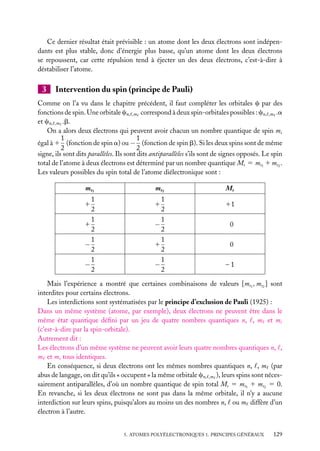 Ce dernier résultat était prévisible : un atome dont les deux électrons sont indépendants est plus stable, donc d’énergie plus basse, qu’un atome dont les deux électrons
se repoussent, car cette répulsion tend à éjecter un des deux électrons, c’est-à-dire à
déstabiliser l’atome.

3

Intervention du spin (principe de Pauli)

Comme on l’a vu dans le chapitre précédent, il faut compléter les orbitales c par des
fonctions de spin. Une orbitale cn, ,m correspond à deux spin-orbitales possibles : cn, ,m .a
et cn, ,m .b.
On a alors deux électrons qui peuvent avoir chacun un nombre quantique de spin ms
1
1
égal à 1 (fonction de spin a) ou − (fonction de spin b). Si les deux spins sont de même
2
2
signe, ils sont dits parallèles. Ils sont dits antiparallèles s’ils sont de signes opposés. Le spin
total de l’atome à deux électrons est déterminé par un nombre quantique Ms 5 ms1 1 ms2 .
Les valeurs possibles du spin total de l’atome diélectronique sont :
ms1
1
2
1
1
2
1
−
2
1
−
2
1

ms2
1
2
1
−
2
1
1
2
1
−
2
1

Ms
11
0
0
–1

Mais l’expérience a montré que certaines combinaisons de valeurs [ms1 , ms2 ] sont
interdites pour certains électrons.
Les interdictions sont systématisées par le principe d’exclusion de Pauli (1925) :
Dans un même système (atome, par exemple), deux électrons ne peuvent être dans le
même état quantique déﬁni par un jeu de quatre nombres quantiques n, , m et ms
(c’est-à-dire par la spin-orbitale).
Autrement dit :
Les électrons d’un même système ne peuvent avoir leurs quatre nombres quantiques n, ,
m et ms tous identiques.
En conséquence, si deux électrons ont les mêmes nombres quantiques n, , m (par
abus de langage, on dit qu’ils « occupent » la même orbitale cn, ,m ), leurs spins sont nécessairement antiparallèles, d’où un nombre quantique de spin total Ms 5 ms1 1 ms2 5 0.
En revanche, si les deux électrons ne sont pas dans la même orbitale, il n’y a aucune
interdiction sur leurs spins, puisqu’alors au moins un des nombres n, ou m diffère d’un
électron à l’autre.
5. ATOMES POLYÉLECTRONIQUES 1. PRINCIPES GÉNÉRAUX

129

 