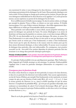sera exactement le même si nous échangeons les deux électrons : seules leurs propriétés
extrinsèques permettaient de les distinguer l’un de l’autre. Deux particules identiques sont
indiscernables. Et leur échange ne change pas le système qui les contient. On peut dire que
nous distinguons artiﬁciellement les deux électrons en les appelant 1 et 2, mais qu’aucune
mesure, aucune expérience ne permet de les distinguer l’un de l’autre.
Il en va différemment à l’échelle macroscopique. Si, dans le système solaire, on échange
par exemple les planètes Vénus et Mars, on obtient un tout autre système. À l’échelle
macroscopique, il n’y a pas d’objets vraiment identiques : deux billes apparemment identiques différeront en réalité par d’innombrables détails microscopiques.
Deux particules sont indiscernables si aucun détail, aucune propriété intrinsèque ne
permet de distinguer une particule de l’autre. Un atome d’hydrogène et un atome de
deutérium ont beaucoup de propriétés en commun, mais ce sont deux isotopes différents
1
2
1 H et 1 H : ils sont discernables car ils ne sont pas identiques. De même, un atome H à
l’état fondamental et un autre atome H dans un état excité ne sont pas identiques, tant
que l’atome excité ne revient pas à l’état fondamental ; et même à l’état fondamental,
il faut encore que les spins des électrons et des noyaux soient les mêmes pour que les
deux atomes deviennent identiques, et donc indiscernables. Si aucune mesure ne permet
de distinguer deux particules, elles sont indiscernables. En conséquence, toute grandeur
mesurable (on dit : observable) d’un système dépendant de plusieurs particules doit être
invariante si on échange deux particules identiques quelconques.
Principe d’indiscernabilité : Toute grandeur observable dépendant de N particules identiques
(indiscernables) doit être invariante si on échange deux quelconques de ces N particules.

Ce principe d’indiscernabilité n’est pas spéciﬁquement quantique. Mais l’indiscernabilité n’apparaît qu’à l’échelle atomique ou sub-atomique. Le principe d’indiscernabilité
s’applique donc à toutes les particules identiques (élémentaires ou composées) à ces
échelles.

Conséquence pour les fonctions d’onde
Un atome à deux électrons se compose de trois particules, le noyau et les deux électrons,
et deux de ces particules (les électrons) sont indiscernables. Sans aucune approximation,
un état de l’atome d’hélium, par exemple l’état fondamental, va être représenté, en tenant
compte du spin, par une fonction d’onde totale F( q 1 , q2 ), où qk 5 ( rk , msk ), rk étant
le vecteur position de l’électron k et msk étant le nombre quantique de spin du même
électron k. L’amplitude de probabilité F( q1 , q2 ) n’est pas une grandeur observable, mais
2
seulement un intermédiaire de calcul. C’est la densité électronique |F( q1 , q2 )| qui est
observable. Pour respecter le principe d’indiscernabilité, on doit donc avoir, si on échange
les deux électrons e1 et e2 :

|F( q2 , q1 )|2 5 |F( q1 , q2 )|2
Dans le cas le plus général où la fonction d’onde F est complexe, cela entraîne :
F( q2 , q1 ) 5 eia F( q1 , q2 )
5. ATOMES POLYÉLECTRONIQUES 1. PRINCIPES GÉNÉRAUX

131

 