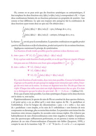Or, comme on ne peut avoir que des fonctions symétriques ou antisymétriques, il
faut remplacer les deux fonctions a(e1 ).b(e2 ) et b(e1 ).a(e2 ) correspondant à Ms 5 0 par
deux combinaisons linéaires de ces fonctions présentant ces propriétés de symétrie : leur
somme et leur différence. Le spin sera toujours zéro puisqu’on fait la combinaison de
deux fonctions ayant toutes deux un spin nul. On obtient donc :
1
√ [a(e1 ).b(e2 ) 1 b(e1 ).a(e2 )] : sym./échange de e1 et e2
2
1
√ [a(e1 ).b(e2 ) − b(e1 ).a(e2 )] : antisym./échange de e1 et e2
2
1
Le facteur √ est mis pour la normalisation. La première combinaison est appelée produit
2
symétrisé des fonctions a et b et la deuxième, produit antisymétrisé de ces mêmes fonctions.
Appliquons maintenant le principe de symétrisation.
Les fonctions d’onde totales possibles pour les systèmes à deux électrons sont :
1
1. états « para » : C1 ( r1 , r2 ) √ [a(e1 ) · b(e2 ) − b(e1 ) · a(e2 )]
2
Il n’y a qu’une seule fonction d’onde possible, et on dit que l’état est singulet. Chaque
1
1
état para aura ses 2 électrons avec leurs spins antiparallèles (1 et − ).
2
2
2. états « ortho » : C− ( r1 , r2 )a(e1 ) · a(e2 )
C− ( r1 , r2 )b(e1 ) · b(e2 )
1
C− ( r1 , r2 ) √ [a(e1 ) · b(e2 ) 1 b(e1 ) · a(e2 )]
2
Il y a trois fonctions d’onde totales, donc trois états possibles. Comme le hamiltonien
n’agit pas sur les parties de spin puisqu’on néglige toute interaction spin-orbite, l’énergie des trois états est la même : le niveau est dégénéré trois fois. On dit que l’état est
triplet. Chaque état ortho aura ainsi une triple dégénérescence due au spin. Ces états
ne se distinguent que par la valeur du spin total : Ms 5 11, 0, ou −1 (tableau 5.1).
Il n’y a pas d’autres états possibles. Les états symétriques d’espace où les deux électrons
ont le même ms sont exclus.
Expérimentalement, le spectre de raies de He est constitué de deux spectres distincts,
à tel point qu’on a cru au début qu’il y avait deux espèces de He : le parahélium et
l’orthohélium. C’est là l’origine des dénominations « para » et « ortho ». Les raies
du « parahélium » sont simples, et les raies de l’« orthohélium » sont formées de trois
composantes ou davantage, plus ou moins bien résolues. Les premières sont émises lors des
transitions entre niveaux singulets, les secondes entre niveaux triplets. On n’observe pas
habituellement de raies d’intercombinaison entre états singulets et triplets. Cependant,
avec des spectroscopes sufﬁsamment performants, on est parvenu à mettre en évidence
plusieurs de ces raies d’intercombinaison d’intensités très faibles ( Jacquinot, 1939), y
compris la raie de la transition 1s2p 3 P → 1s2 1 S (où le « 3 » et le « 1 » en exposant
134

 