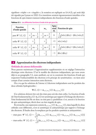 signiﬁent « triplet » et « singulet » ; la notation est expliquée au § 6.4.2), qui avait déjà
été signalée par Lyman en 1922. Ces transitions seraient rigoureusement interdites si les
fonctions de spin étaient vraiment indépendantes des fonctions d’onde spatiales.
Tableau 5.1. Les différentes fonctions d’onde et de spin pour He.

Fonction
d’onde spatiale
para C1 ( r1 , r2 )
ortho C− ( r1 , r2 )
ortho C− ( r1 , r2 )
ortho C− ( r1 , r2 )

4

ms1

ms2

1
1
1 ou −
2
2
1
1
2
1
1
1 ou −
2
2
1
−
2

1
1
− ou 1
2
2
1
1
2
1
1
− ou 1
2
2
1
−
2

Spin
total Fonction de spin
Ms
1
√ [a(e1 ).b(e2 ) − b(e1 ).a(e2 )]
0
2
11
0
–1

a(e1 ).a(e2 )
1
√ [a(e1 ).b(e2 ) 1 b(e1 ).a(e2 )]
2
b(e1 ).b(e2 )

Approximation des électrons indépendants

Orbitales des atomes héliumoïdes
Nous passons maintenant à l’approximation supplémentaire où on néglige l’interaction
électrique entre électrons. C’est le modèle des électrons indépendants, que nous avons
déjà vu au paragraphe 5.1, mais amélioré, car on va construire des fonctions d’onde qui
respectent l’indiscernabilité des électrons et le principe de symétrisation : on tient ainsi
compte d’une certaine interaction entre électrons.
On a vu que les solutions de l’atome à 2 électrons indépendants sont les produits des
deux orbitales hydrogénoïdes :
C( r1 , r2 ) 5 cn1 ,

1 ,m 1

( r1 ) · cn2 ,

2 ,m 2

( r2 )

Ces solutions doivent être soit des états para soit des états ortho. La fonction d’onde
de l’état fondamental c1s ( r1 ) · c1s ( r2 ) est symétrique par rapport à l’échange des électrons :
l’état fondamental de He est donc un état para (« parahélium ») et, associé à la fonction
de spin antisymétrique, décrit donc un état singulet de spin.
En revanche, une expression comme cn1 , 1 ,m 1 ( r1 ) · cn2 , 2 ,m 2 ( r2 ), dans laquelle les deux
orbitales sont différentes, n’est ni symétrique ni antisymétrique par rapport à l’échange
des électrons. Il faudra donc la remplacer par les produits symétrisé et antisymétrisé :
1
– états para : C1 ( r1 , r2 ) 5 √ [cn1 , 1 ,m 1 ( r1 ) · cn2 , 2 ,m 2 ( r2 ) 1 cn2 , 2 ,m 2 ( r1 ) · cn1 , 1 ,m 1 ( r2 )]
2
1
– états ortho : C− ( r1 , r2 ) 5 √ [cn1 , 1 ,m 1 ( r1 ) · cn2 , 2 ,m 2 ( r2 )−cn2 , 2 ,m 2 ( r1 ) · cn1 , 1 ,m 1 ( r2 )]
2

5. ATOMES POLYÉLECTRONIQUES 1. PRINCIPES GÉNÉRAUX

135

 