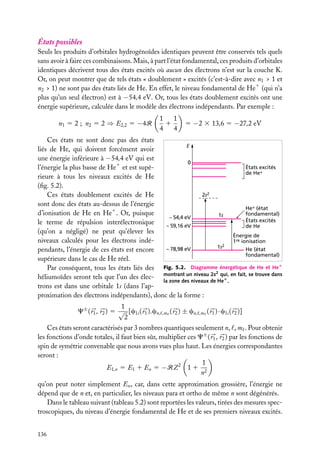 États possibles
Seuls les produits d’orbitales hydrogénoïdes identiques peuvent être conservés tels quels
sans avoir à faire ces combinaisons. Mais, à part l’état fondamental, ces produits d’orbitales
identiques décrivent tous des états excités où aucun des électrons n’est sur la couche K.
Or, on peut montrer que de tels états « doublement » excités (c’est-à-dire avec n1 > 1 et
n2 > 1) ne sont pas des états liés de He. En effet, le niveau fondamental de He1 (qui n’a
plus qu’un seul électron) est à −54,4 eV. Or, tous les états doublement excités ont une
énergie supérieure, calculée dans le modèle des électrons indépendants. Par exemple :
n1 5 2 ; n2 5 2 ⇒ E2,2 5 −4R

1
1
1
4
4

5 −2 3 13,6 5 −27,2 eV

Ces états ne sont donc pas des états
E
liés de He, qui doivent forcément avoir
une énergie inférieure à −54,4 eV qui est
0
États excités
l’énergie la plus basse de He1 et est supéde He+
rieure à tous les niveaux excités de He
(ﬁg. 5.2).
2s2
Ces états doublement excités de He
sont donc des états au-dessus de l’énergie
He+ (état
d’ionisation de He en He1 . Or, puisque
fondamental)
1s
– 54,4 eV
États excités
le terme de répulsion interélectronique
– 59,16 eV
de He
(qu’on a négligé) ne peut qu’élever les
Énergie de
niveaux calculés pour les électrons indé1re ionisation
1s2
– 78,98 eV
He (état
pendants, l’énergie de ces états est encore
fondamental)
supérieure dans le cas de He réel.
Par conséquent, tous les états liés des Fig. 5.2. Diagramme énergétique de He et He1
2
héliumoïdes seront tels que l’un des élec- montrant un niveau 2s qui, en fait, se trouve dans
la zone des niveaux de He1 .
trons est dans une orbitale 1s (dans l’approximation des électrons indépendants), donc de la forme :
1
C± ( r1 , r2 ) 5 √ [c1s ( r1 ).cn,
2

,m

( r2 ) ± cn,

,m

( r1 ) · c1s ( r2 )]

Ces états seront caractérisés par 3 nombres quantiques seulement n, , m . Pour obtenir
les fonctions d’onde totales, il faut bien sûr, multiplier ces C± ( r1 , r2 ) par les fonctions de
spin de symétrie convenable que nous avons vues plus haut. Les énergies correspondantes
seront :
1
E1,n 5 E1 1 En 5 −RZ 2 1 1 2
n
qu’on peut noter simplement En , car, dans cette approximation grossière, l’énergie ne
dépend que de n et, en particulier, les niveaux para et ortho de même n sont dégénérés.
Dans le tableau suivant (tableau 5.2) sont reportées les valeurs, tirées des mesures spectroscopiques, du niveau d’énergie fondamental de He et de ses premiers niveaux excités.
136

 