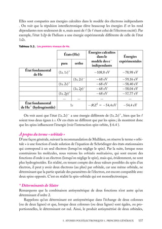 Elles sont comparées aux énergies calculées dans le modèle des électrons indépendants
. On voit que la répulsion interélectronique élève beaucoup les énergies E et les rend
dépendantes non seulement de n, mais aussi de (le étant celui de l’électron excité). Par
exemple, l’état 1s2p de l’hélium a une énergie expérimentale différente de celle de l’état
1s2s.
Tableau 5.2. Les premiers niveaux de He.

para
État fondamental
de He

ortho

(1s, 1s)1
(1s, 2s)−
1

(1s, 2s)

(1s, 2p)−

(1s, 2p)1
...
État fondamental
de He1 (hydrogénoïde)

1s

...

Énergies calculées
dans le
modèle des e−
indépendants

Énergies
expérimentales

−108,8 eV

États (He)

−78,98 eV

−68 eV
−68 eV
−68 eV
−68 eV
...

−59,16 eV
−58,40 eV
−58,04 eV
−57,77 eV
...

−RZ 2 5 −54,4 eV

−54,4 eV

On voit aussi que l’état (1s, 2s)− a une énergie différente de (1s, 2s)1 , bien que les
soient tous deux égaux à s. Or ces états ne diffèrent que par les spins ; ils montrent donc
que les spins inﬂuencent l’énergie (voir l’interaction spin-orbite, § 6.4 ).

À propos du terme « orbitale »
D’une façon générale, suivant la recommandation de Mulliken, on réserve le terme « orbitale » à une fonction d’onde solution de l’équation de Schrödinger des états stationnaires
qui correspond à un seul électron (lorsqu’on néglige le spin). Par la suite, lorsque nous
construirons les molécules, nous verrons les orbitales moléculaires, qui sont encore des
fonctions d’onde à un électron (lorsqu’on néglige le spin), mais qui, évidemment, ne sont
plus hydrogénoïdes. En réalité, en tenant compte des deux valeurs possibles du spin d’un
électron, il peut y avoir deux électrons (au plus) par orbitale, car une même orbitale, ne
déterminant que la partie spatiale des paramètres de l’électron, est encore compatible avec
deux spins opposés. C’est en réalité la spin-orbitale qui est monoélectronique.

∗ Déterminants de Slater
Remarquons que la combinaison antisymétrique de deux fonctions n’est autre qu’un
déterminant d’ordre 2.
Rappelons qu’un déterminant est antisymétrique dans l’échange de deux colonnes
(ou de deux lignes) et que, lorsque deux colonnes (ou deux lignes) sont égales, ou proportionnelles, le déterminant est nul. Ainsi, le produit antisymétrisé de deux orbitales,
5. ATOMES POLYÉLECTRONIQUES 1. PRINCIPES GÉNÉRAUX

137

 
